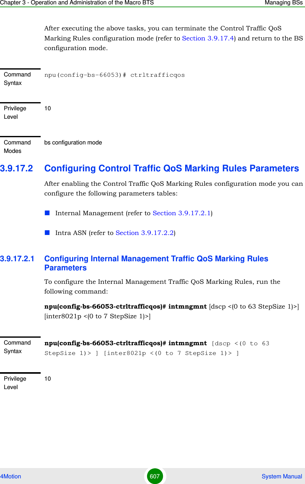 Chapter 3 - Operation and Administration of the Macro BTS Managing BSs4Motion 607  System ManualAfter executing the above tasks, you can terminate the Control Traffic QoS Marking Rules configuration mode (refer to Section 3.9.17.4) and return to the BS configuration mode.3.9.17.2 Configuring Control Traffic QoS Marking Rules ParametersAfter enabling the Control Traffic QoS Marking Rules configuration mode you can configure the following parameters tables:Internal Management (refer to Section 3.9.17.2.1)Intra ASN (refer to Section 3.9.17.2.2)3.9.17.2.1 Configuring Internal Management Traffic QoS Marking Rules ParametersTo configure the Internal Management Traffic QoS Marking Rules, run the following command:npu(config-bs-66053-ctrltrafficqos)# intmngmnt [dscp &lt;(0 to 63 StepSize 1)&gt;] [inter8021p &lt;(0 to 7 StepSize 1)&gt;]Command Syntaxnpu(config-bs-66053)# ctrltrafficqosPrivilege Level10Command Modesbs configuration modeCommand Syntaxnpu(config-bs-66053-ctrltrafficqos)# intmngmnt [dscp &lt;(0 to 63 StepSize 1)&gt; ] [inter8021p &lt;(0 to 7 StepSize 1)&gt; ]Privilege Level10