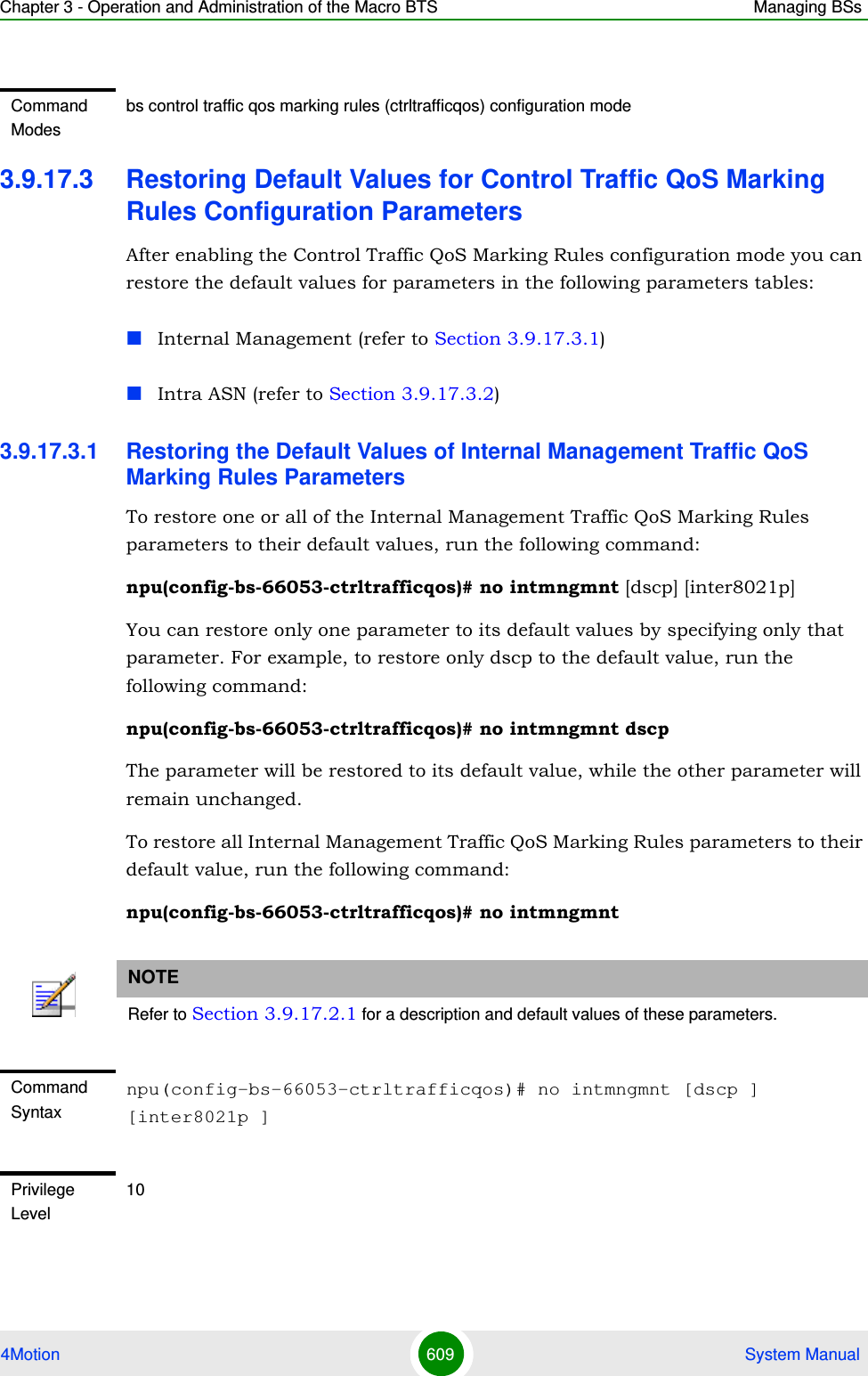 Chapter 3 - Operation and Administration of the Macro BTS Managing BSs4Motion 609  System Manual3.9.17.3 Restoring Default Values for Control Traffic QoS Marking Rules Configuration ParametersAfter enabling the Control Traffic QoS Marking Rules configuration mode you can restore the default values for parameters in the following parameters tables:Internal Management (refer to Section 3.9.17.3.1)Intra ASN (refer to Section 3.9.17.3.2)3.9.17.3.1 Restoring the Default Values of Internal Management Traffic QoS Marking Rules ParametersTo restore one or all of the Internal Management Traffic QoS Marking Rules parameters to their default values, run the following command:npu(config-bs-66053-ctrltrafficqos)# no intmngmnt [dscp] [inter8021p]You can restore only one parameter to its default values by specifying only that parameter. For example, to restore only dscp to the default value, run the following command:npu(config-bs-66053-ctrltrafficqos)# no intmngmnt dscpThe parameter will be restored to its default value, while the other parameter will remain unchanged.To restore all Internal Management Traffic QoS Marking Rules parameters to their default value, run the following command:npu(config-bs-66053-ctrltrafficqos)# no intmngmntCommand Modesbs control traffic qos marking rules (ctrltrafficqos) configuration mode NOTERefer to Section 3.9.17.2.1 for a description and default values of these parameters.Command Syntaxnpu(config-bs-66053-ctrltrafficqos)# no intmngmnt [dscp ] [inter8021p ]Privilege Level10