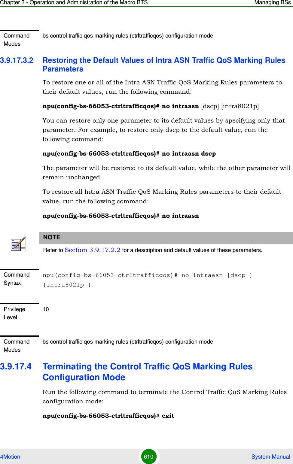 Chapter 3 - Operation and Administration of the Macro BTS Managing BSs4Motion 610  System Manual3.9.17.3.2 Restoring the Default Values of Intra ASN Traffic QoS Marking Rules ParametersTo restore one or all of the Intra ASN Traffic QoS Marking Rules parameters to their default values, run the following command:npu(config-bs-66053-ctrltrafficqos)# no intraasn [dscp] [intra8021p]You can restore only one parameter to its default values by specifying only that parameter. For example, to restore only dscp to the default value, run the following command:npu(config-bs-66053-ctrltrafficqos)# no intraasn dscpThe parameter will be restored to its default value, while the other parameter will remain unchanged.To restore all Intra ASN Traffic QoS Marking Rules parameters to their default value, run the following command:npu(config-bs-66053-ctrltrafficqos)# no intraasn3.9.17.4 Terminating the Control Traffic QoS Marking Rules Configuration ModeRun the following command to terminate the Control Traffic QoS Marking Rules configuration mode:npu(config-bs-66053-ctrltrafficqos)# exitCommand Modesbs control traffic qos marking rules (ctrltrafficqos) configuration mode NOTERefer to Section 3.9.17.2.2 for a description and default values of these parameters.Command Syntaxnpu(config-bs-66053-ctrltrafficqos)# no intraasn [dscp ] [intra8021p ]Privilege Level10Command Modesbs control traffic qos marking rules (ctrltrafficqos) configuration mode 