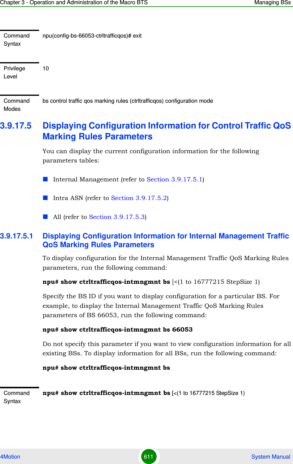 Chapter 3 - Operation and Administration of the Macro BTS Managing BSs4Motion 611  System Manual3.9.17.5 Displaying Configuration Information for Control Traffic QoS Marking Rules ParametersYou can display the current configuration information for the following parameters tables:Internal Management (refer to Section 3.9.17.5.1)Intra ASN (refer to Section 3.9.17.5.2)All (refer to Section 3.9.17.5.3)3.9.17.5.1 Displaying Configuration Information for Internal Management Traffic QoS Marking Rules ParametersTo display configuration for the Internal Management Traffic QoS Marking Rules parameters, run the following command:npu# show ctrltrafficqos-intmngmnt bs [&lt;(1 to 16777215 StepSize 1)Specify the BS ID if you want to display configuration for a particular BS. For example, to display the Internal Management Traffic QoS Marking Rules parameters of BS 66053, run the following command:npu# show ctrltrafficqos-intmngmnt bs 66053Do not specify this parameter if you want to view configuration information for all existing BSs. To display information for all BSs, run the following command:npu# show ctrltrafficqos-intmngmnt bsCommand Syntaxnpu(config-bs-66053-ctrltrafficqos)# exitPrivilege Level10Command Modesbs control traffic qos marking rules (ctrltrafficqos) configuration modeCommand Syntaxnpu# show ctrltrafficqos-intmngmnt bs [&lt;(1 to 16777215 StepSize 1)