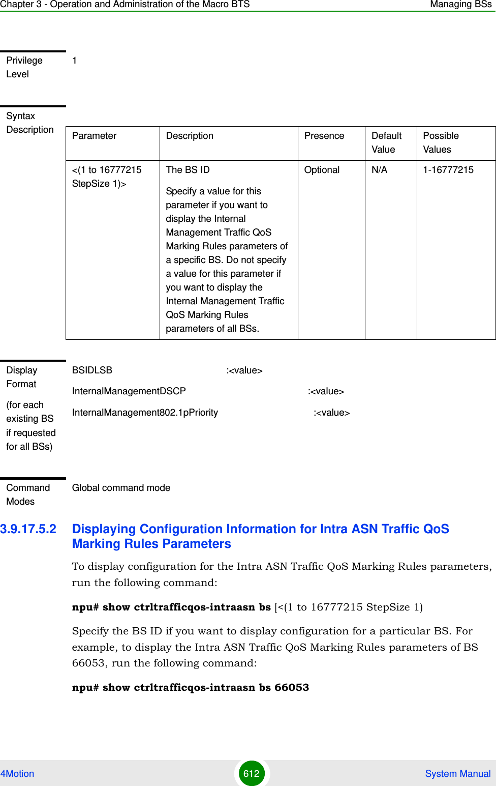 Chapter 3 - Operation and Administration of the Macro BTS Managing BSs4Motion 612  System Manual3.9.17.5.2 Displaying Configuration Information for Intra ASN Traffic QoS Marking Rules ParametersTo display configuration for the Intra ASN Traffic QoS Marking Rules parameters, run the following command:npu# show ctrltrafficqos-intraasn bs [&lt;(1 to 16777215 StepSize 1)Specify the BS ID if you want to display configuration for a particular BS. For example, to display the Intra ASN Traffic QoS Marking Rules parameters of BS 66053, run the following command:npu# show ctrltrafficqos-intraasn bs 66053Privilege Level1Syntax Description Parameter Description Presence Default ValuePossible Values&lt;(1 to 16777215 StepSize 1)&gt;The BS ID Specify a value for this parameter if you want to display the Internal Management Traffic QoS Marking Rules parameters of a specific BS. Do not specify a value for this parameter if you want to display the Internal Management Traffic QoS Marking Rules parameters of all BSs.Optional N/A 1-16777215Display Format(for each existing BS if requested for all BSs)BSIDLSB                                           :&lt;value&gt;InternalManagementDSCP                                              :&lt;value&gt;InternalManagement802.1pPriority                                    :&lt;value&gt;Command ModesGlobal command mode