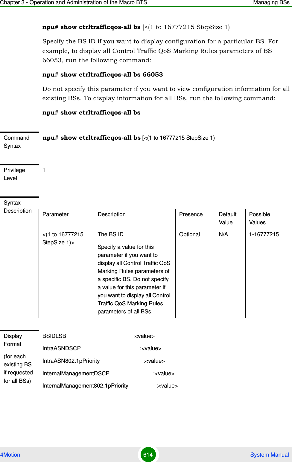 Chapter 3 - Operation and Administration of the Macro BTS Managing BSs4Motion 614  System Manualnpu# show ctrltrafficqos-all bs [&lt;(1 to 16777215 StepSize 1)Specify the BS ID if you want to display configuration for a particular BS. For example, to display all Control Traffic QoS Marking Rules parameters of BS 66053, run the following command:npu# show ctrltrafficqos-all bs 66053Do not specify this parameter if you want to view configuration information for all existing BSs. To display information for all BSs, run the following command:npu# show ctrltrafficqos-all bsCommand Syntaxnpu# show ctrltrafficqos-all bs [&lt;(1 to 16777215 StepSize 1) Privilege Level1Syntax Description Parameter Description Presence Default ValuePossible Values&lt;(1 to 16777215 StepSize 1)&gt;The BS ID Specify a value for this parameter if you want to display all Control Traffic QoS Marking Rules parameters of a specific BS. Do not specify a value for this parameter if you want to display all Control Traffic QoS Marking Rules parameters of all BSs.Optional N/A 1-16777215Display Format(for each existing BS if requested for all BSs)BSIDLSB                                           :&lt;value&gt;IntraASNDSCP                                      :&lt;value&gt;IntraASN802.1pPriority                            :&lt;value&gt;InternalManagementDSCP                            :&lt;value&gt;InternalManagement802.1pPriority                  :&lt;value&gt;