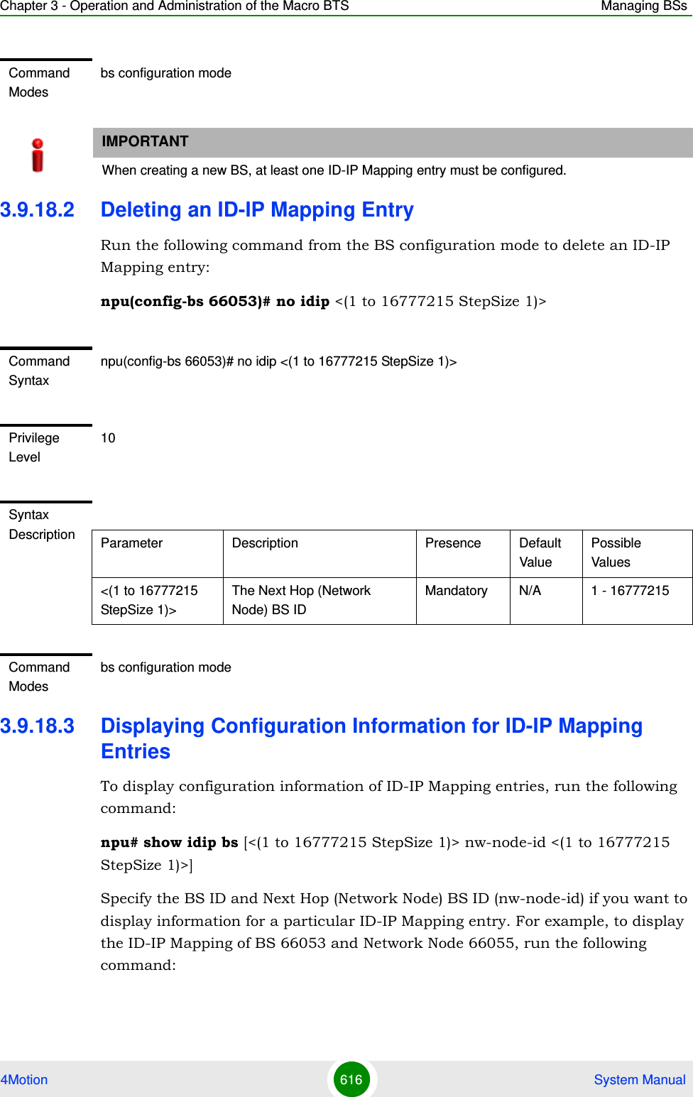 Chapter 3 - Operation and Administration of the Macro BTS Managing BSs4Motion 616  System Manual3.9.18.2 Deleting an ID-IP Mapping EntryRun the following command from the BS configuration mode to delete an ID-IP Mapping entry:npu(config-bs 66053)# no idip &lt;(1 to 16777215 StepSize 1)&gt; 3.9.18.3 Displaying Configuration Information for ID-IP Mapping EntriesTo display configuration information of ID-IP Mapping entries, run the following command:npu# show idip bs [&lt;(1 to 16777215 StepSize 1)&gt; nw-node-id &lt;(1 to 16777215 StepSize 1)&gt;]Specify the BS ID and Next Hop (Network Node) BS ID (nw-node-id) if you want to display information for a particular ID-IP Mapping entry. For example, to display the ID-IP Mapping of BS 66053 and Network Node 66055, run the following command:Command Modesbs configuration modeIMPORTANTWhen creating a new BS, at least one ID-IP Mapping entry must be configured.Command Syntaxnpu(config-bs 66053)# no idip &lt;(1 to 16777215 StepSize 1)&gt; Privilege Level10Syntax Description Parameter Description Presence Default ValuePossible Values&lt;(1 to 16777215 StepSize 1)&gt;The Next Hop (Network Node) BS IDMandatory N/A 1 - 16777215Command Modesbs configuration mode