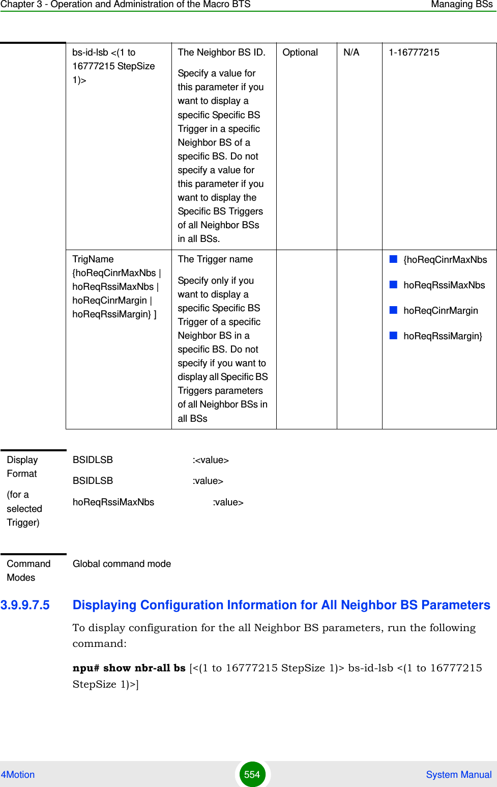 Chapter 3 - Operation and Administration of the Macro BTS Managing BSs4Motion 554  System Manual3.9.9.7.5 Displaying Configuration Information for All Neighbor BS ParametersTo display configuration for the all Neighbor BS parameters, run the following command:npu# show nbr-all bs [&lt;(1 to 16777215 StepSize 1)&gt; bs-id-lsb &lt;(1 to 16777215 StepSize 1)&gt;]bs-id-lsb &lt;(1 to 16777215 StepSize 1)&gt; The Neighbor BS ID.Specify a value for this parameter if you want to display a specific Specific BS Trigger in a specific Neighbor BS of a specific BS. Do not specify a value for this parameter if you want to display the Specific BS Triggers of all Neighbor BSs  in all BSs.Optional N/A 1-16777215TrigName {hoReqCinrMaxNbs | hoReqRssiMaxNbs | hoReqCinrMargin | hoReqRssiMargin} ]The Trigger name Specify only if you want to display a specific Specific BS Trigger of a specific Neighbor BS in a specific BS. Do not specify if you want to display all Specific BS Triggers parameters of all Neighbor BSs in all BSs{hoReqCinrMaxNbshoReqRssiMaxNbshoReqCinrMarginhoReqRssiMargin}Display Format(for a selected Trigger)BSIDLSB                              :&lt;value&gt;BSIDLSB                              :value&gt;hoReqRssiMaxNbs                      :value&gt;Command ModesGlobal command mode