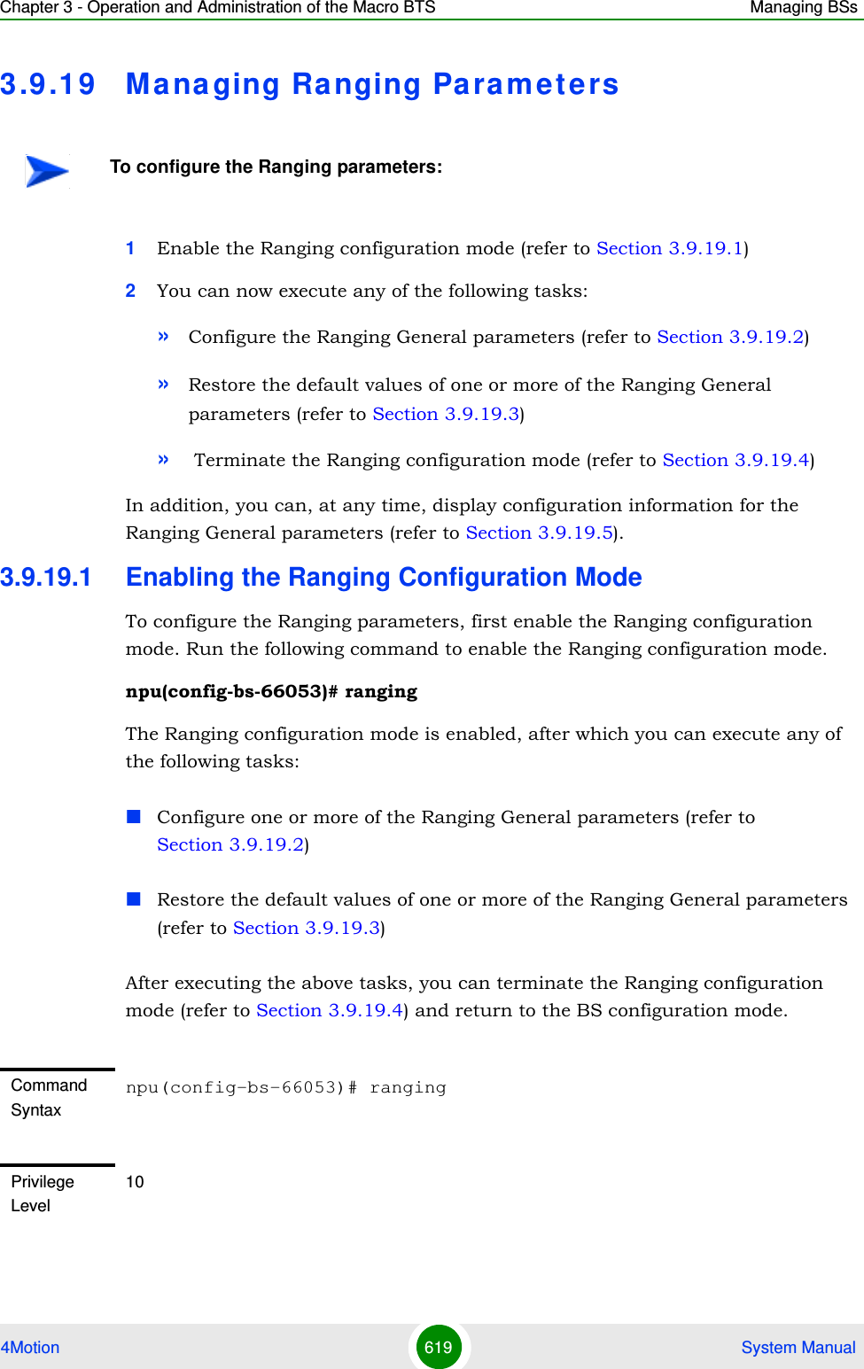 Chapter 3 - Operation and Administration of the Macro BTS Managing BSs4Motion 619  System Manual3.9 .19 Managing Ranging Para m e t e rs1Enable the Ranging configuration mode (refer to Section 3.9.19.1)2You can now execute any of the following tasks:»Configure the Ranging General parameters (refer to Section 3.9.19.2)»Restore the default values of one or more of the Ranging General parameters (refer to Section 3.9.19.3)» Terminate the Ranging configuration mode (refer to Section 3.9.19.4)In addition, you can, at any time, display configuration information for the Ranging General parameters (refer to Section 3.9.19.5).3.9.19.1 Enabling the Ranging Configuration ModeTo configure the Ranging parameters, first enable the Ranging configuration mode. Run the following command to enable the Ranging configuration mode. npu(config-bs-66053)# rangingThe Ranging configuration mode is enabled, after which you can execute any of the following tasks:Configure one or more of the Ranging General parameters (refer to Section 3.9.19.2)Restore the default values of one or more of the Ranging General parameters (refer to Section 3.9.19.3)After executing the above tasks, you can terminate the Ranging configuration mode (refer to Section 3.9.19.4) and return to the BS configuration mode.To configure the Ranging parameters:Command Syntaxnpu(config-bs-66053)# rangingPrivilege Level10