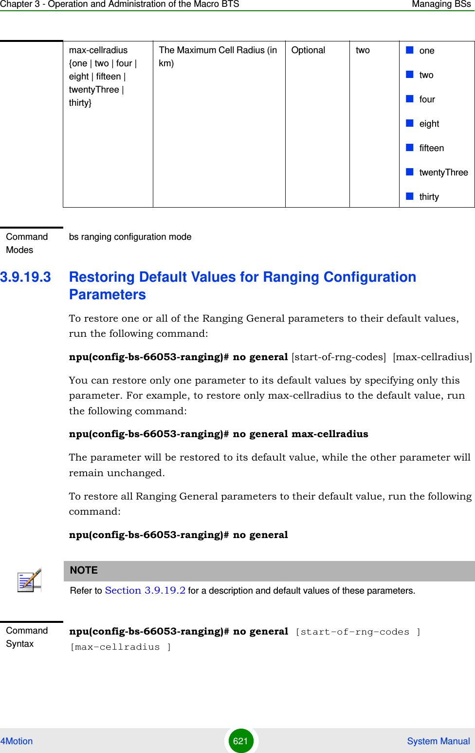 Chapter 3 - Operation and Administration of the Macro BTS Managing BSs4Motion 621  System Manual3.9.19.3 Restoring Default Values for Ranging Configuration ParametersTo restore one or all of the Ranging General parameters to their default values, run the following command:npu(config-bs-66053-ranging)# no general [start-of-rng-codes]  [max-cellradius]You can restore only one parameter to its default values by specifying only this parameter. For example, to restore only max-cellradius to the default value, run the following command:npu(config-bs-66053-ranging)# no general max-cellradiusThe parameter will be restored to its default value, while the other parameter will remain unchanged.To restore all Ranging General parameters to their default value, run the following command:npu(config-bs-66053-ranging)# no generalmax-cellradius {one | two | four | eight | fifteen | twentyThree | thirty}The Maximum Cell Radius (in km)Optional two onetwofoureightfifteentwentyThreethirtyCommand Modesbs ranging configuration mode NOTERefer to Section 3.9.19.2 for a description and default values of these parameters.Command Syntaxnpu(config-bs-66053-ranging)# no general [start-of-rng-codes ] [max-cellradius ]