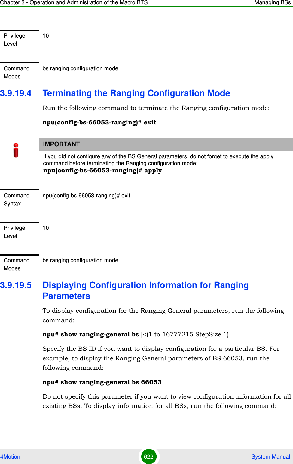 Chapter 3 - Operation and Administration of the Macro BTS Managing BSs4Motion 622  System Manual3.9.19.4 Terminating the Ranging Configuration ModeRun the following command to terminate the Ranging configuration mode:npu(config-bs-66053-ranging)# exit3.9.19.5 Displaying Configuration Information for Ranging ParametersTo display configuration for the Ranging General parameters, run the following command:npu# show ranging-general bs [&lt;(1 to 16777215 StepSize 1)Specify the BS ID if you want to display configuration for a particular BS. For example, to display the Ranging General parameters of BS 66053, run the following command:npu# show ranging-general bs 66053Do not specify this parameter if you want to view configuration information for all existing BSs. To display information for all BSs, run the following command:Privilege Level10Command Modesbs ranging configuration mode IMPORTANTIf you did not configure any of the BS General parameters, do not forget to execute the apply command before terminating the Ranging configuration mode: npu(config-bs-66053-ranging)# applyCommand Syntaxnpu(config-bs-66053-ranging)# exitPrivilege Level10Command Modesbs ranging configuration mode