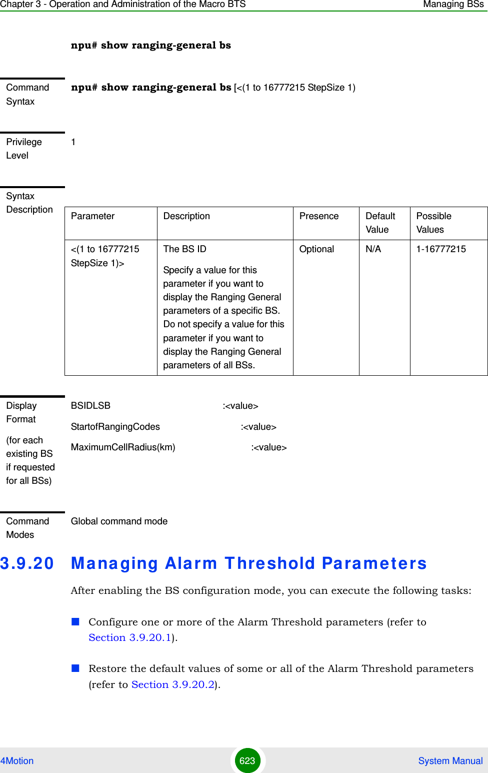 Chapter 3 - Operation and Administration of the Macro BTS Managing BSs4Motion 623  System Manualnpu# show ranging-general bs3.9 .20 Managing Alarm T hreshold ParametersAfter enabling the BS configuration mode, you can execute the following tasks:Configure one or more of the Alarm Threshold parameters (refer to Section 3.9.20.1).Restore the default values of some or all of the Alarm Threshold parameters (refer to Section 3.9.20.2).Command Syntaxnpu# show ranging-general bs [&lt;(1 to 16777215 StepSize 1)Privilege Level1Syntax Description Parameter Description Presence Default ValuePossible Values&lt;(1 to 16777215 StepSize 1)&gt;The BS ID Specify a value for this parameter if you want to display the Ranging General parameters of a specific BS. Do not specify a value for this parameter if you want to display the Ranging General parameters of all BSs.Optional N/A 1-16777215Display Format(for each existing BS if requested for all BSs)BSIDLSB                                           :&lt;value&gt;StartofRangingCodes                               :&lt;value&gt;MaximumCellRadius(km)                             :&lt;value&gt;Command ModesGlobal command mode