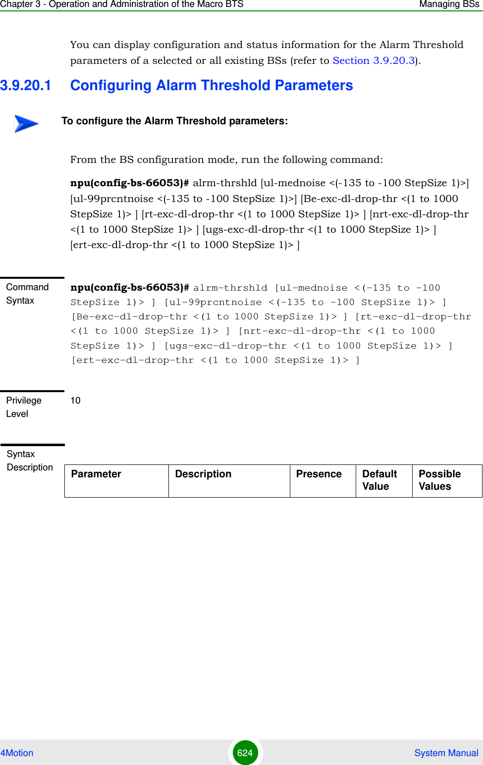 Chapter 3 - Operation and Administration of the Macro BTS Managing BSs4Motion 624  System ManualYou can display configuration and status information for the Alarm Threshold parameters of a selected or all existing BSs (refer to Section 3.9.20.3).3.9.20.1 Configuring Alarm Threshold ParametersFrom the BS configuration mode, run the following command:npu(config-bs-66053)# alrm-thrshld [ul-mednoise &lt;(-135 to -100 StepSize 1)&gt;] [ul-99prcntnoise &lt;(-135 to -100 StepSize 1)&gt;] [Be-exc-dl-drop-thr &lt;(1 to 1000 StepSize 1)&gt; ] [rt-exc-dl-drop-thr &lt;(1 to 1000 StepSize 1)&gt; ] [nrt-exc-dl-drop-thr &lt;(1 to 1000 StepSize 1)&gt; ] [ugs-exc-dl-drop-thr &lt;(1 to 1000 StepSize 1)&gt; ] [ert-exc-dl-drop-thr &lt;(1 to 1000 StepSize 1)&gt; ]To configure the Alarm Threshold parameters:Command Syntaxnpu(config-bs-66053)# alrm-thrshld [ul-mednoise &lt;(-135 to -100 StepSize 1)&gt; ] [ul-99prcntnoise &lt;(-135 to -100 StepSize 1)&gt; ] [Be-exc-dl-drop-thr &lt;(1 to 1000 StepSize 1)&gt; ] [rt-exc-dl-drop-thr &lt;(1 to 1000 StepSize 1)&gt; ] [nrt-exc-dl-drop-thr &lt;(1 to 1000 StepSize 1)&gt; ] [ugs-exc-dl-drop-thr &lt;(1 to 1000 StepSize 1)&gt; ] [ert-exc-dl-drop-thr &lt;(1 to 1000 StepSize 1)&gt; ]Privilege Level10Syntax Description Parameter Description Presence Default ValuePossible Values