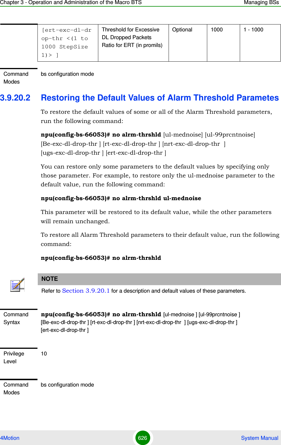 Chapter 3 - Operation and Administration of the Macro BTS Managing BSs4Motion 626  System Manual3.9.20.2 Restoring the Default Values of Alarm Threshold ParametesTo restore the default values of some or all of the Alarm Threshold parameters, run the following command:npu(config-bs-66053)# no alrm-thrshld [ul-mednoise] [ul-99prcntnoise] [Be-exc-dl-drop-thr ] [rt-exc-dl-drop-thr ] [nrt-exc-dl-drop-thr  ] [ugs-exc-dl-drop-thr ] [ert-exc-dl-drop-thr ]You can restore only some parameters to the default values by specifying only those parameter. For example, to restore only the ul-mednoise parameter to the default value, run the following command:npu(config-bs-66053)# no alrm-thrshld ul-mednoiseThis parameter will be restored to its default value, while the other parameters will remain unchanged.To restore all Alarm Threshold parameters to their default value, run the following command:npu(config-bs-66053)# no alrm-thrshld[ert-exc-dl-drop-thr &lt;(1 to 1000 StepSize 1)&gt; ]Threshold for Excessive DL Dropped Packets Ratio for ERT (in promils)Optional 1000 1 - 1000Command Modesbs configuration modeNOTERefer to Section 3.9.20.1 for a description and default values of these parameters.Command Syntaxnpu(config-bs-66053)# no alrm-thrshld [ul-mednoise ] [ul-99prcntnoise ] [Be-exc-dl-drop-thr ] [rt-exc-dl-drop-thr ] [nrt-exc-dl-drop-thr  ] [ugs-exc-dl-drop-thr ] [ert-exc-dl-drop-thr ]Privilege Level10Command Modesbs configuration mode