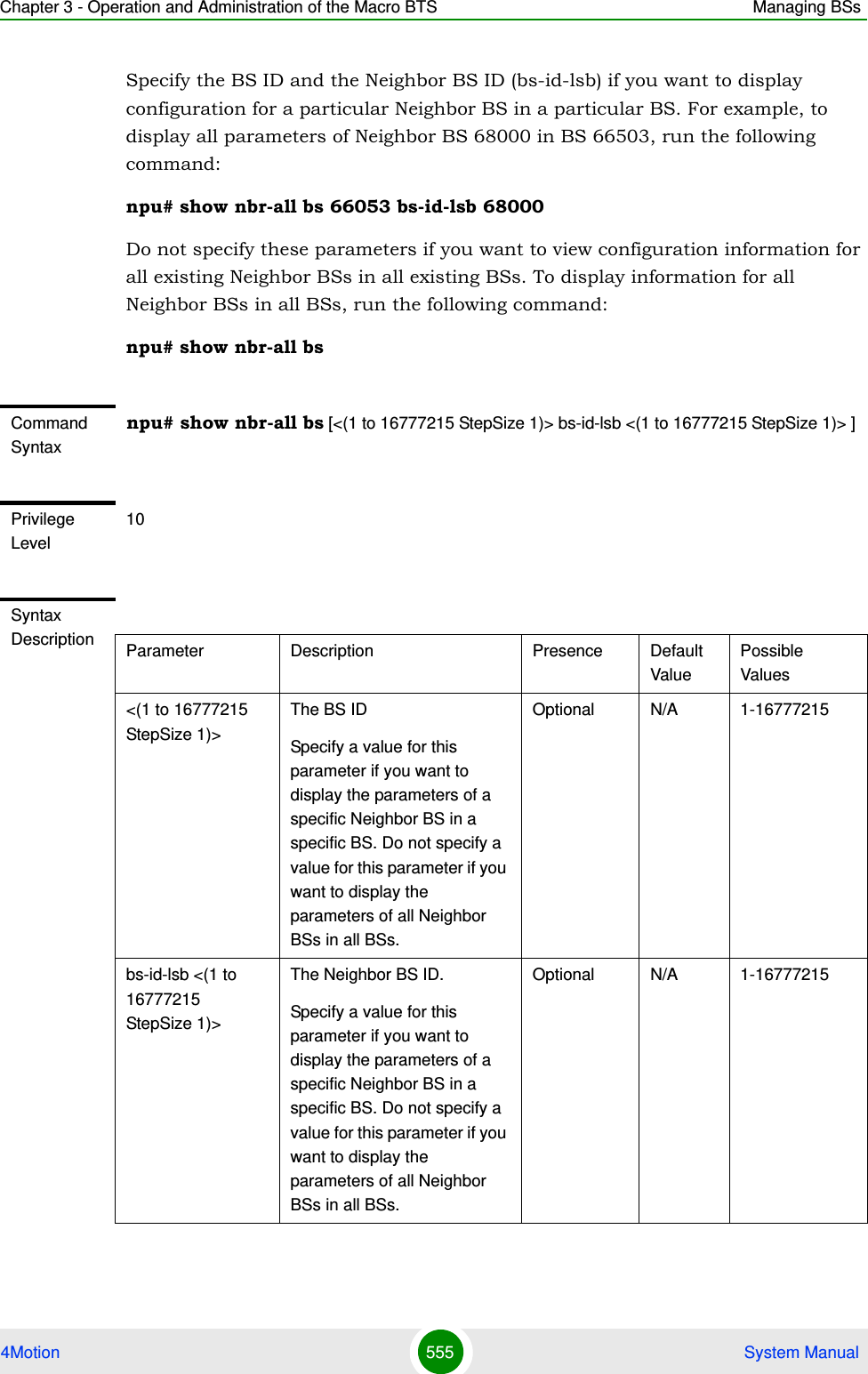 Chapter 3 - Operation and Administration of the Macro BTS Managing BSs4Motion 555  System ManualSpecify the BS ID and the Neighbor BS ID (bs-id-lsb) if you want to display configuration for a particular Neighbor BS in a particular BS. For example, to display all parameters of Neighbor BS 68000 in BS 66503, run the following command:npu# show nbr-all bs 66053 bs-id-lsb 68000Do not specify these parameters if you want to view configuration information for all existing Neighbor BSs in all existing BSs. To display information for all Neighbor BSs in all BSs, run the following command:npu# show nbr-all bsCommand Syntaxnpu# show nbr-all bs [&lt;(1 to 16777215 StepSize 1)&gt; bs-id-lsb &lt;(1 to 16777215 StepSize 1)&gt; ]Privilege Level10Syntax Description Parameter Description Presence Default ValuePossible Values&lt;(1 to 16777215 StepSize 1)&gt;The BS ID Specify a value for this parameter if you want to display the parameters of a specific Neighbor BS in a specific BS. Do not specify a value for this parameter if you want to display the parameters of all Neighbor BSs in all BSs.Optional N/A 1-16777215bs-id-lsb &lt;(1 to 16777215 StepSize 1)&gt; The Neighbor BS ID.Specify a value for this parameter if you want to display the parameters of a specific Neighbor BS in a specific BS. Do not specify a value for this parameter if you want to display the parameters of all Neighbor BSs in all BSs.Optional N/A 1-16777215