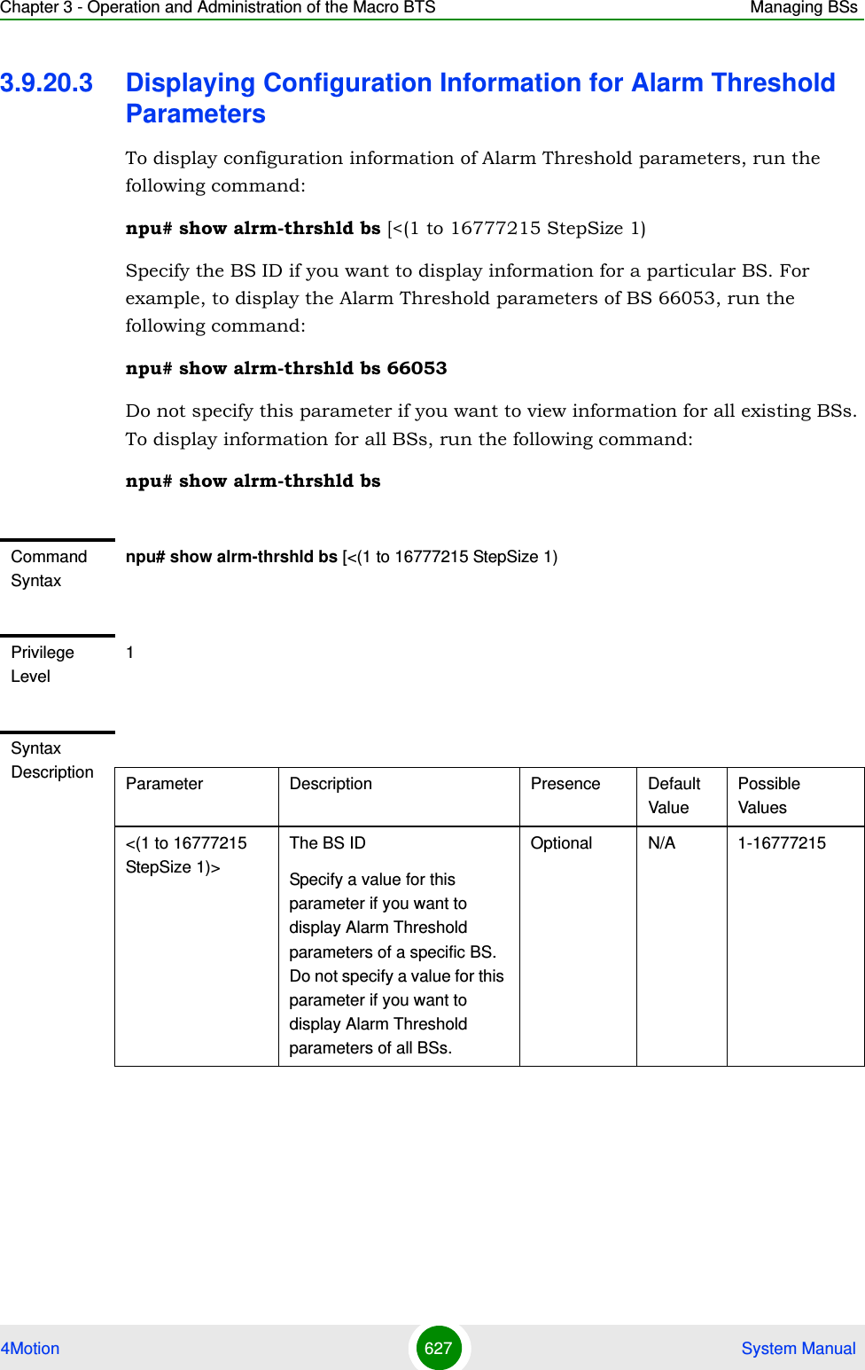 Chapter 3 - Operation and Administration of the Macro BTS Managing BSs4Motion 627  System Manual3.9.20.3 Displaying Configuration Information for Alarm Threshold ParametersTo display configuration information of Alarm Threshold parameters, run the following command:npu# show alrm-thrshld bs [&lt;(1 to 16777215 StepSize 1)Specify the BS ID if you want to display information for a particular BS. For example, to display the Alarm Threshold parameters of BS 66053, run the following command:npu# show alrm-thrshld bs 66053Do not specify this parameter if you want to view information for all existing BSs. To display information for all BSs, run the following command:npu# show alrm-thrshld bsCommand Syntaxnpu# show alrm-thrshld bs [&lt;(1 to 16777215 StepSize 1)Privilege Level1Syntax Description Parameter Description Presence Default ValuePossible Values&lt;(1 to 16777215 StepSize 1)&gt;The BS ID Specify a value for this parameter if you want to display Alarm Threshold parameters of a specific BS. Do not specify a value for this parameter if you want to display Alarm Threshold parameters of all BSs.Optional N/A 1-16777215