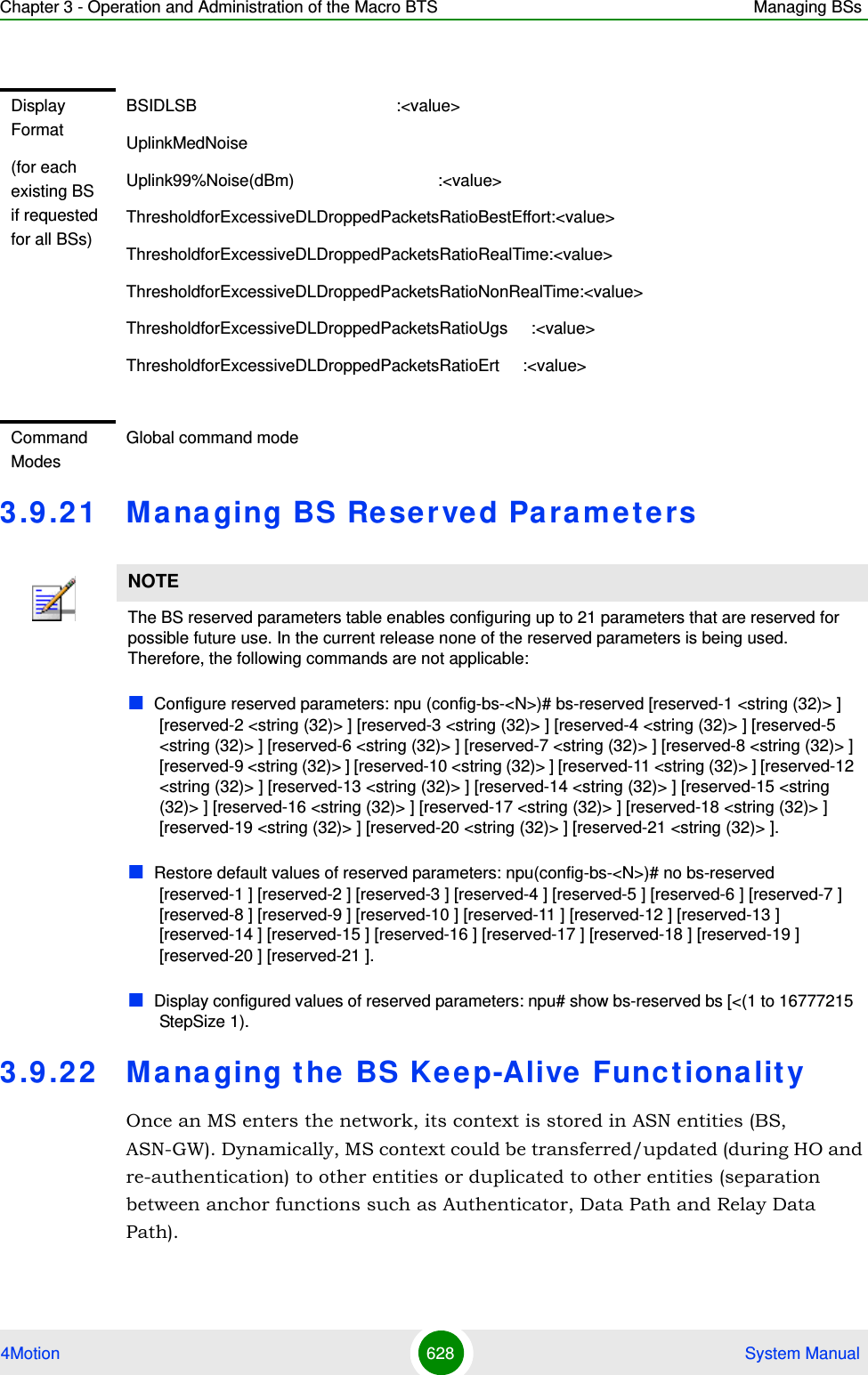 Chapter 3 - Operation and Administration of the Macro BTS Managing BSs4Motion 628  System Manual3.9 .21 Managing BS Rese r ve d Pa rameters3.9 .22 Managing the BS Ke e p-Alive Functionalit yOnce an MS enters the network, its context is stored in ASN entities (BS, ASN-GW). Dynamically, MS context could be transferred/updated (during HO and re-authentication) to other entities or duplicated to other entities (separation between anchor functions such as Authenticator, Data Path and Relay Data Path).Display Format(for each existing BS if requested for all BSs)BSIDLSB                                           :&lt;value&gt;UplinkMedNoiseUplink99%Noise(dBm)                               :&lt;value&gt;ThresholdforExcessiveDLDroppedPacketsRatioBestEffort:&lt;value&gt;ThresholdforExcessiveDLDroppedPacketsRatioRealTime:&lt;value&gt;ThresholdforExcessiveDLDroppedPacketsRatioNonRealTime:&lt;value&gt;ThresholdforExcessiveDLDroppedPacketsRatioUgs     :&lt;value&gt;ThresholdforExcessiveDLDroppedPacketsRatioErt     :&lt;value&gt;Command ModesGlobal command modeNOTEThe BS reserved parameters table enables configuring up to 21 parameters that are reserved for possible future use. In the current release none of the reserved parameters is being used. Therefore, the following commands are not applicable:Configure reserved parameters: npu (config-bs-&lt;N&gt;)# bs-reserved [reserved-1 &lt;string (32)&gt; ] [reserved-2 &lt;string (32)&gt; ] [reserved-3 &lt;string (32)&gt; ] [reserved-4 &lt;string (32)&gt; ] [reserved-5 &lt;string (32)&gt; ] [reserved-6 &lt;string (32)&gt; ] [reserved-7 &lt;string (32)&gt; ] [reserved-8 &lt;string (32)&gt; ] [reserved-9 &lt;string (32)&gt; ] [reserved-10 &lt;string (32)&gt; ] [reserved-11 &lt;string (32)&gt; ] [reserved-12 &lt;string (32)&gt; ] [reserved-13 &lt;string (32)&gt; ] [reserved-14 &lt;string (32)&gt; ] [reserved-15 &lt;string (32)&gt; ] [reserved-16 &lt;string (32)&gt; ] [reserved-17 &lt;string (32)&gt; ] [reserved-18 &lt;string (32)&gt; ] [reserved-19 &lt;string (32)&gt; ] [reserved-20 &lt;string (32)&gt; ] [reserved-21 &lt;string (32)&gt; ].Restore default values of reserved parameters: npu(config-bs-&lt;N&gt;)# no bs-reserved [reserved-1 ] [reserved-2 ] [reserved-3 ] [reserved-4 ] [reserved-5 ] [reserved-6 ] [reserved-7 ] [reserved-8 ] [reserved-9 ] [reserved-10 ] [reserved-11 ] [reserved-12 ] [reserved-13 ] [reserved-14 ] [reserved-15 ] [reserved-16 ] [reserved-17 ] [reserved-18 ] [reserved-19 ] [reserved-20 ] [reserved-21 ].Display configured values of reserved parameters: npu# show bs-reserved bs [&lt;(1 to 16777215 StepSize 1).