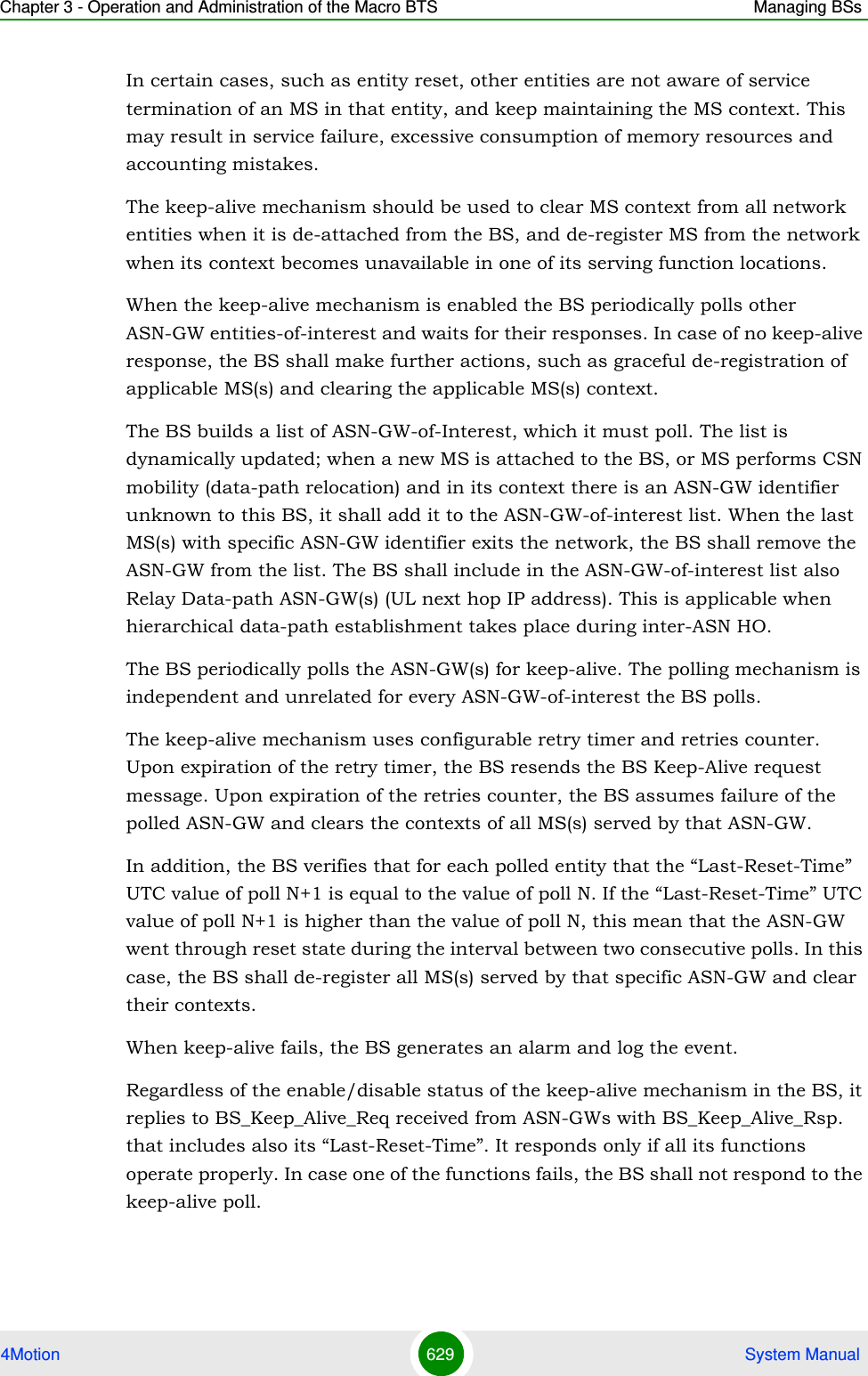 Chapter 3 - Operation and Administration of the Macro BTS Managing BSs4Motion 629  System ManualIn certain cases, such as entity reset, other entities are not aware of service termination of an MS in that entity, and keep maintaining the MS context. This may result in service failure, excessive consumption of memory resources and accounting mistakes. The keep-alive mechanism should be used to clear MS context from all network entities when it is de-attached from the BS, and de-register MS from the network when its context becomes unavailable in one of its serving function locations.When the keep-alive mechanism is enabled the BS periodically polls other ASN-GW entities-of-interest and waits for their responses. In case of no keep-alive response, the BS shall make further actions, such as graceful de-registration of applicable MS(s) and clearing the applicable MS(s) context.The BS builds a list of ASN-GW-of-Interest, which it must poll. The list is dynamically updated; when a new MS is attached to the BS, or MS performs CSN mobility (data-path relocation) and in its context there is an ASN-GW identifier unknown to this BS, it shall add it to the ASN-GW-of-interest list. When the last MS(s) with specific ASN-GW identifier exits the network, the BS shall remove the ASN-GW from the list. The BS shall include in the ASN-GW-of-interest list also Relay Data-path ASN-GW(s) (UL next hop IP address). This is applicable when hierarchical data-path establishment takes place during inter-ASN HO.The BS periodically polls the ASN-GW(s) for keep-alive. The polling mechanism is independent and unrelated for every ASN-GW-of-interest the BS polls. The keep-alive mechanism uses configurable retry timer and retries counter. Upon expiration of the retry timer, the BS resends the BS Keep-Alive request message. Upon expiration of the retries counter, the BS assumes failure of the polled ASN-GW and clears the contexts of all MS(s) served by that ASN-GW. In addition, the BS verifies that for each polled entity that the “Last-Reset-Time” UTC value of poll N+1 is equal to the value of poll N. If the “Last-Reset-Time” UTC value of poll N+1 is higher than the value of poll N, this mean that the ASN-GW went through reset state during the interval between two consecutive polls. In this case, the BS shall de-register all MS(s) served by that specific ASN-GW and clear their contexts.When keep-alive fails, the BS generates an alarm and log the event.Regardless of the enable/disable status of the keep-alive mechanism in the BS, it replies to BS_Keep_Alive_Req received from ASN-GWs with BS_Keep_Alive_Rsp. that includes also its “Last-Reset-Time”. It responds only if all its functions operate properly. In case one of the functions fails, the BS shall not respond to the keep-alive poll.