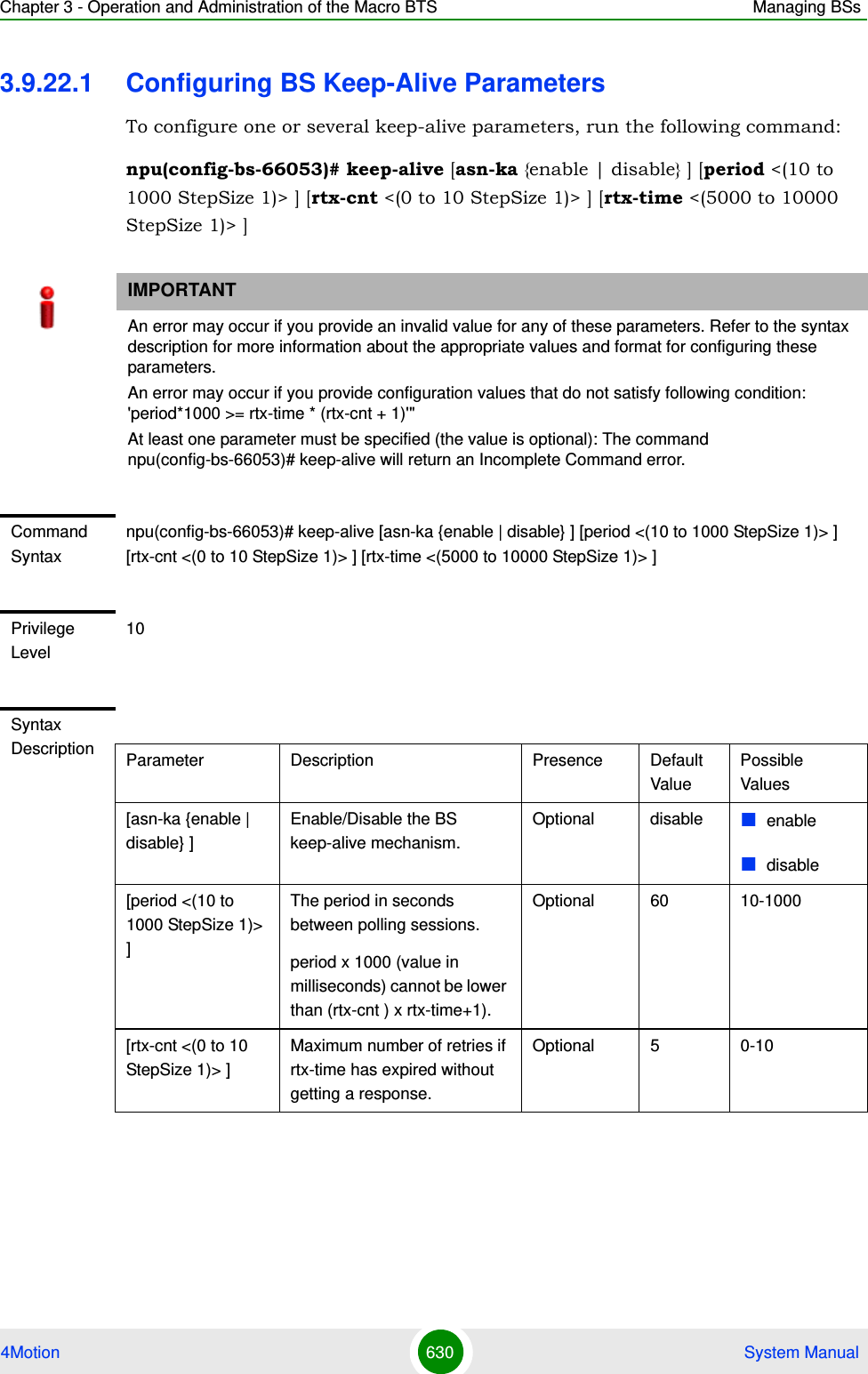 Chapter 3 - Operation and Administration of the Macro BTS Managing BSs4Motion 630  System Manual3.9.22.1 Configuring BS Keep-Alive ParametersTo configure one or several keep-alive parameters, run the following command:npu(config-bs-66053)# keep-alive [asn-ka {enable | disable} ] [period &lt;(10 to 1000 StepSize 1)&gt; ] [rtx-cnt &lt;(0 to 10 StepSize 1)&gt; ] [rtx-time &lt;(5000 to 10000 StepSize 1)&gt; ]IMPORTANTAn error may occur if you provide an invalid value for any of these parameters. Refer to the syntax description for more information about the appropriate values and format for configuring these parameters.An error may occur if you provide configuration values that do not satisfy following condition: &apos;period*1000 &gt;= rtx-time * (rtx-cnt + 1)&apos;&quot;At least one parameter must be specified (the value is optional): The command npu(config-bs-66053)# keep-alive will return an Incomplete Command error.Command Syntaxnpu(config-bs-66053)# keep-alive [asn-ka {enable | disable} ] [period &lt;(10 to 1000 StepSize 1)&gt; ] [rtx-cnt &lt;(0 to 10 StepSize 1)&gt; ] [rtx-time &lt;(5000 to 10000 StepSize 1)&gt; ] Privilege Level10Syntax Description Parameter Description Presence Default ValuePossible Values[asn-ka {enable | disable} ]Enable/Disable the BS keep-alive mechanism.Optional disable enabledisable[period &lt;(10 to 1000 StepSize 1)&gt; ]The period in seconds between polling sessions.period x 1000 (value in milliseconds) cannot be lower than (rtx-cnt ) x rtx-time+1).Optional 60 10-1000[rtx-cnt &lt;(0 to 10 StepSize 1)&gt; ]Maximum number of retries if rtx-time has expired without getting a response.Optional 5 0-10