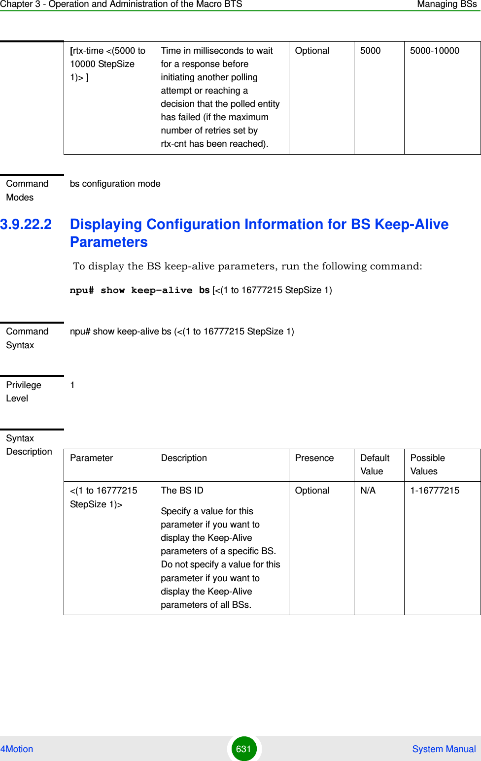 Chapter 3 - Operation and Administration of the Macro BTS Managing BSs4Motion 631  System Manual3.9.22.2 Displaying Configuration Information for BS Keep-Alive Parameters To display the BS keep-alive parameters, run the following command:npu# show keep-alive bs [&lt;(1 to 16777215 StepSize 1)[rtx-time &lt;(5000 to 10000 StepSize 1)&gt; ]Time in milliseconds to wait for a response before initiating another polling attempt or reaching a decision that the polled entity has failed (if the maximum number of retries set by rtx-cnt has been reached).Optional 5000 5000-10000Command Modesbs configuration modeCommand Syntaxnpu# show keep-alive bs (&lt;(1 to 16777215 StepSize 1)Privilege Level1Syntax Description Parameter Description Presence Default ValuePossible Values&lt;(1 to 16777215 StepSize 1)&gt;The BS ID Specify a value for this parameter if you want to display the Keep-Alive parameters of a specific BS. Do not specify a value for this parameter if you want to display the Keep-Alive parameters of all BSs.Optional N/A 1-16777215