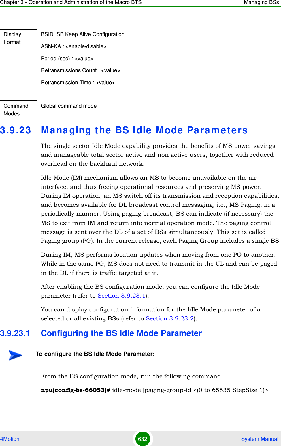Chapter 3 - Operation and Administration of the Macro BTS Managing BSs4Motion 632  System Manual3.9 .23 Managing the BS Idle Mode  ParametersThe single sector Idle Mode capability provides the benefits of MS power savings and manageable total sector active and non active users, together with reduced overhead on the backhaul network.Idle Mode (IM) mechanism allows an MS to become unavailable on the air interface, and thus freeing operational resources and preserving MS power. During IM operation, an MS switch off its transmission and reception capabilities, and becomes available for DL broadcast control messaging, i.e., MS Paging, in a periodically manner. Using paging broadcast, BS can indicate (if necessary) the MS to exit from IM and return into normal operation mode. The paging control message is sent over the DL of a set of BSs simultaneously. This set is called Paging group (PG). In the current release, each Paging Group includes a single BS.During IM, MS performs location updates when moving from one PG to another. While in the same PG, MS does not need to transmit in the UL and can be paged in the DL if there is traffic targeted at it.After enabling the BS configuration mode, you can configure the Idle Mode parameter (refer to Section 3.9.23.1).You can display configuration information for the Idle Mode parameter of a selected or all existing BSs (refer to Section 3.9.23.2).3.9.23.1 Configuring the BS Idle Mode ParameterFrom the BS configuration mode, run the following command:npu(config-bs-66053)# idle-mode [paging-group-id &lt;(0 to 65535 StepSize 1)&gt; ]   Display FormatBSIDLSB Keep Alive ConfigurationASN-KA : &lt;enable/disable&gt;Period (sec) : &lt;value&gt;Retransmissions Count : &lt;value&gt;Retransmission Time : &lt;value&gt;Command ModesGlobal command modeTo configure the BS Idle Mode Parameter: