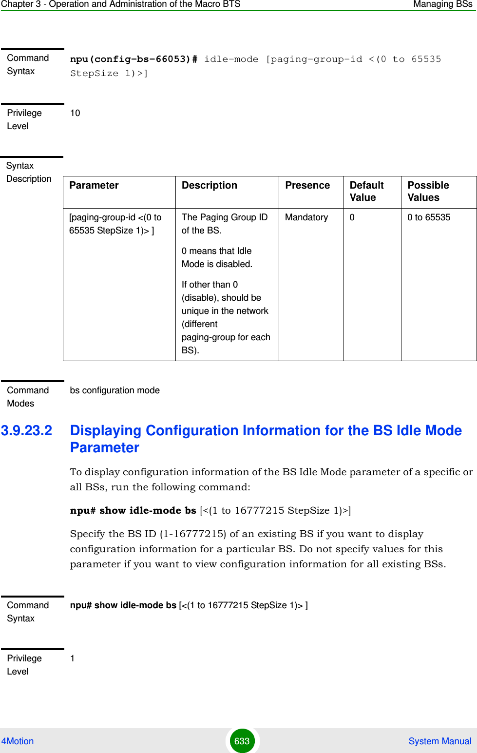 Chapter 3 - Operation and Administration of the Macro BTS Managing BSs4Motion 633  System Manual3.9.23.2 Displaying Configuration Information for the BS Idle Mode ParameterTo display configuration information of the BS Idle Mode parameter of a specific or all BSs, run the following command:npu# show idle-mode bs [&lt;(1 to 16777215 StepSize 1)&gt;]Specify the BS ID (1-16777215) of an existing BS if you want to display configuration information for a particular BS. Do not specify values for this parameter if you want to view configuration information for all existing BSs.Command Syntaxnpu(config-bs-66053)# idle-mode [paging-group-id &lt;(0 to 65535 StepSize 1)&gt;] Privilege Level10Syntax Description Parameter Description Presence Default ValuePossible Values[paging-group-id &lt;(0 to 65535 StepSize 1)&gt; ]The Paging Group ID of the BS.0 means that Idle Mode is disabled.If other than 0 (disable), should be unique in the network (different paging-group for each BS).Mandatory 0 0 to 65535Command Modesbs configuration mode Command Syntaxnpu# show idle-mode bs [&lt;(1 to 16777215 StepSize 1)&gt; ]Privilege Level1