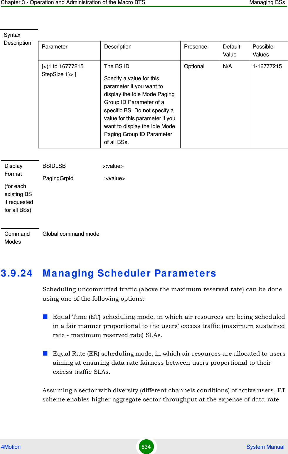 Chapter 3 - Operation and Administration of the Macro BTS Managing BSs4Motion 634  System Manual3.9 .24 Managing Schedule r Pa ra m e t e rsScheduling uncommitted traffic (above the maximum reserved rate) can be done using one of the following options:Equal Time (ET) scheduling mode, in which air resources are being scheduled in a fair manner proportional to the users&apos; excess traffic (maximum sustained rate - maximum reserved rate) SLAs.Equal Rate (ER) scheduling mode, in which air resources are allocated to users aiming at ensuring data rate fairness between users proportional to their excess traffic SLAs.Assuming a sector with diversity (different channels conditions) of active users, ET scheme enables higher aggregate sector throughput at the expense of data-rate Syntax Description Parameter Description Presence Default ValuePossible Values[&lt;(1 to 16777215 StepSize 1)&gt; ]The BS ID Specify a value for this parameter if you want to display the Idle Mode Paging Group ID Parameter of a specific BS. Do not specify a value for this parameter if you want to display the Idle Mode Paging Group ID Parameter of all BSs.Optional N/A 1-16777215Display Format(for each existing BS if requested for all BSs)BSIDLSB                        :&lt;value&gt;PagingGrpId                    :&lt;value&gt;Command ModesGlobal command mode