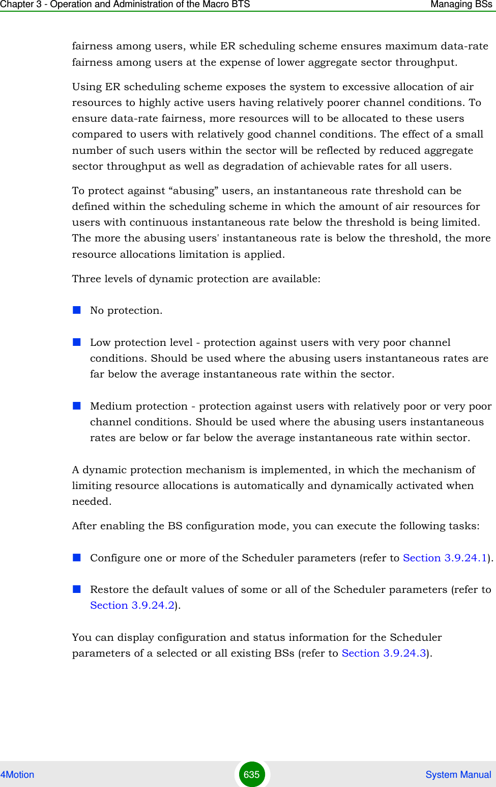 Chapter 3 - Operation and Administration of the Macro BTS Managing BSs4Motion 635  System Manualfairness among users, while ER scheduling scheme ensures maximum data-rate fairness among users at the expense of lower aggregate sector throughput.Using ER scheduling scheme exposes the system to excessive allocation of air resources to highly active users having relatively poorer channel conditions. To ensure data-rate fairness, more resources will to be allocated to these users compared to users with relatively good channel conditions. The effect of a small number of such users within the sector will be reflected by reduced aggregate sector throughput as well as degradation of achievable rates for all users. To protect against “abusing” users, an instantaneous rate threshold can be defined within the scheduling scheme in which the amount of air resources for users with continuous instantaneous rate below the threshold is being limited. The more the abusing users&apos; instantaneous rate is below the threshold, the more resource allocations limitation is applied. Three levels of dynamic protection are available:No protection. Low protection level - protection against users with very poor channel conditions. Should be used where the abusing users instantaneous rates are far below the average instantaneous rate within the sector.Medium protection - protection against users with relatively poor or very poor channel conditions. Should be used where the abusing users instantaneous rates are below or far below the average instantaneous rate within sector.A dynamic protection mechanism is implemented, in which the mechanism of limiting resource allocations is automatically and dynamically activated when needed.After enabling the BS configuration mode, you can execute the following tasks:Configure one or more of the Scheduler parameters (refer to Section 3.9.24.1).Restore the default values of some or all of the Scheduler parameters (refer to Section 3.9.24.2).You can display configuration and status information for the Scheduler parameters of a selected or all existing BSs (refer to Section 3.9.24.3).