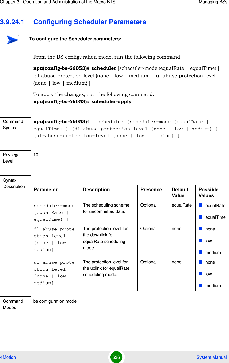 Chapter 3 - Operation and Administration of the Macro BTS Managing BSs4Motion 636  System Manual3.9.24.1 Configuring Scheduler ParametersFrom the BS configuration mode, run the following command:npu(config-bs-66053)# scheduler [scheduler-mode {equalRate | equalTime} ] [dl-abuse-protection-level {none | low | medium} ] [ul-abuse-protection-level {none | low | medium} ]To apply the changes, run the following command:  npu(config-bs-66053)# scheduler-applyTo configure the Scheduler parameters:Command Syntaxnpu(config-bs-66053)#   scheduler [scheduler-mode {equalRate | equalTime} ] [dl-abuse-protection-level {none | low | medium} ] [ul-abuse-protection-level {none | low | medium} ]Privilege Level10Syntax Description Parameter Description Presence Default ValuePossible Valuesscheduler-mode {equalRate | equalTime} ]The scheduling scheme for uncommitted data.Optional equalRate equalRateequalTimedl-abuse-protection-level {none | low | medium}The protection level for the downlink for equalRate scheduling mode.Optional none nonelowmediumul-abuse-protection-level {none | low | medium}The protection level for the uplink for equalRate scheduling mode.Optional none nonelowmediumCommand Modesbs configuration mode