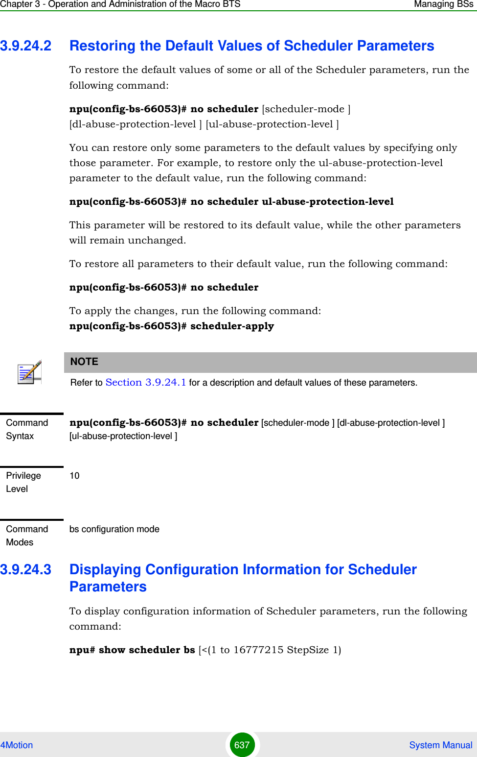 Chapter 3 - Operation and Administration of the Macro BTS Managing BSs4Motion 637  System Manual3.9.24.2 Restoring the Default Values of Scheduler ParametersTo restore the default values of some or all of the Scheduler parameters, run the following command:npu(config-bs-66053)# no scheduler [scheduler-mode ] [dl-abuse-protection-level ] [ul-abuse-protection-level ]You can restore only some parameters to the default values by specifying only those parameter. For example, to restore only the ul-abuse-protection-level parameter to the default value, run the following command:npu(config-bs-66053)# no scheduler ul-abuse-protection-levelThis parameter will be restored to its default value, while the other parameters will remain unchanged.To restore all parameters to their default value, run the following command:npu(config-bs-66053)# no schedulerTo apply the changes, run the following command:  npu(config-bs-66053)# scheduler-apply3.9.24.3 Displaying Configuration Information for Scheduler ParametersTo display configuration information of Scheduler parameters, run the following command:npu# show scheduler bs [&lt;(1 to 16777215 StepSize 1)NOTERefer to Section 3.9.24.1 for a description and default values of these parameters.Command Syntaxnpu(config-bs-66053)# no scheduler [scheduler-mode ] [dl-abuse-protection-level ] [ul-abuse-protection-level ]Privilege Level10Command Modesbs configuration mode