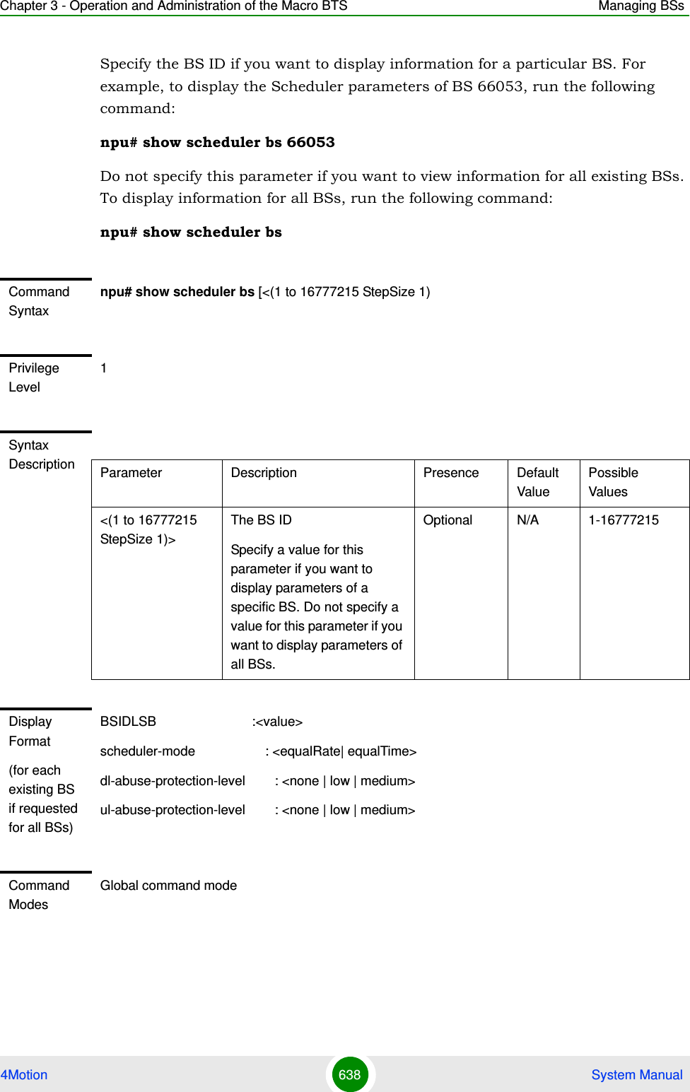 Chapter 3 - Operation and Administration of the Macro BTS Managing BSs4Motion 638  System ManualSpecify the BS ID if you want to display information for a particular BS. For example, to display the Scheduler parameters of BS 66053, run the following command:npu# show scheduler bs 66053Do not specify this parameter if you want to view information for all existing BSs. To display information for all BSs, run the following command:npu# show scheduler bsCommand Syntaxnpu# show scheduler bs [&lt;(1 to 16777215 StepSize 1)Privilege Level1Syntax Description Parameter Description Presence Default ValuePossible Values&lt;(1 to 16777215 StepSize 1)&gt;The BS ID Specify a value for this parameter if you want to display parameters of a specific BS. Do not specify a value for this parameter if you want to display parameters of all BSs.Optional N/A 1-16777215Display Format(for each existing BS if requested for all BSs)BSIDLSB                          :&lt;value&gt;scheduler-mode                   : &lt;equalRate| equalTime&gt;dl-abuse-protection-level        : &lt;none | low | medium&gt;ul-abuse-protection-level        : &lt;none | low | medium&gt;Command ModesGlobal command mode