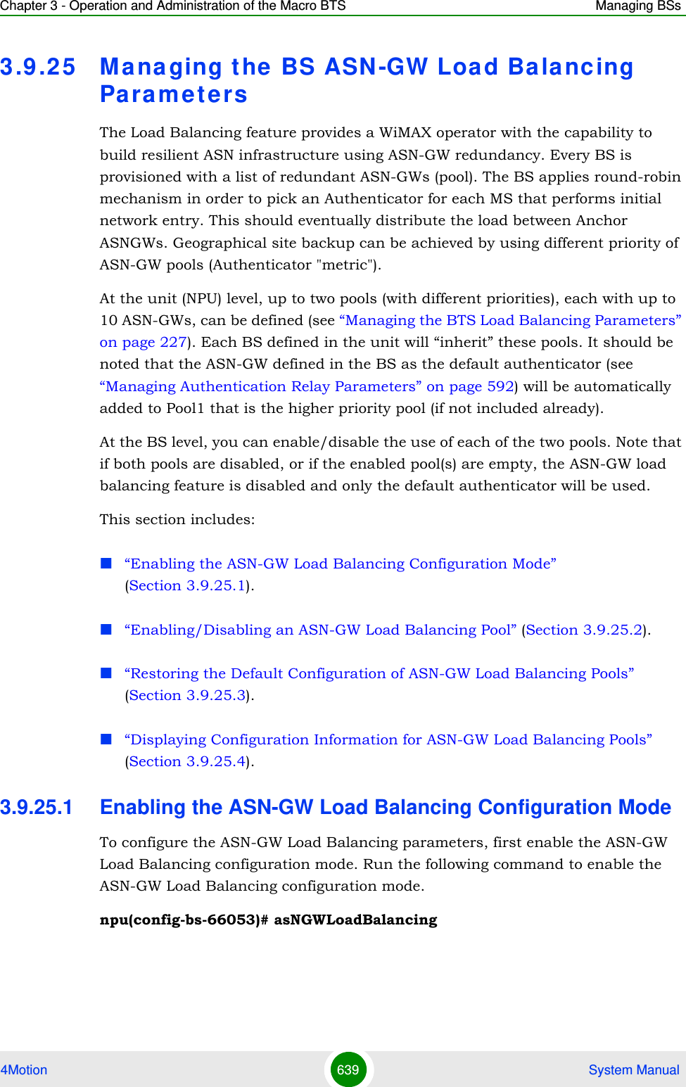 Chapter 3 - Operation and Administration of the Macro BTS Managing BSs4Motion 639  System Manual3.9 .25 Managing the BS ASN-GW Load Balancing Pa ra m e t e rsThe Load Balancing feature provides a WiMAX operator with the capability to build resilient ASN infrastructure using ASN-GW redundancy. Every BS is provisioned with a list of redundant ASN-GWs (pool). The BS applies round-robin mechanism in order to pick an Authenticator for each MS that performs initial network entry. This should eventually distribute the load between Anchor ASNGWs. Geographical site backup can be achieved by using different priority of ASN-GW pools (Authenticator &quot;metric&quot;).At the unit (NPU) level, up to two pools (with different priorities), each with up to 10 ASN-GWs, can be defined (see “Managing the BTS Load Balancing Parameters” on page 227). Each BS defined in the unit will “inherit” these pools. It should be noted that the ASN-GW defined in the BS as the default authenticator (see “Managing Authentication Relay Parameters” on page 592) will be automatically added to Pool1 that is the higher priority pool (if not included already).At the BS level, you can enable/disable the use of each of the two pools. Note that if both pools are disabled, or if the enabled pool(s) are empty, the ASN-GW load balancing feature is disabled and only the default authenticator will be used.This section includes:“Enabling the ASN-GW Load Balancing Configuration Mode” (Section 3.9.25.1).“Enabling/Disabling an ASN-GW Load Balancing Pool” (Section 3.9.25.2).“Restoring the Default Configuration of ASN-GW Load Balancing Pools” (Section 3.9.25.3).“Displaying Configuration Information for ASN-GW Load Balancing Pools” (Section 3.9.25.4).3.9.25.1 Enabling the ASN-GW Load Balancing Configuration ModeTo configure the ASN-GW Load Balancing parameters, first enable the ASN-GW Load Balancing configuration mode. Run the following command to enable the ASN-GW Load Balancing configuration mode. npu(config-bs-66053)# asNGWLoadBalancing