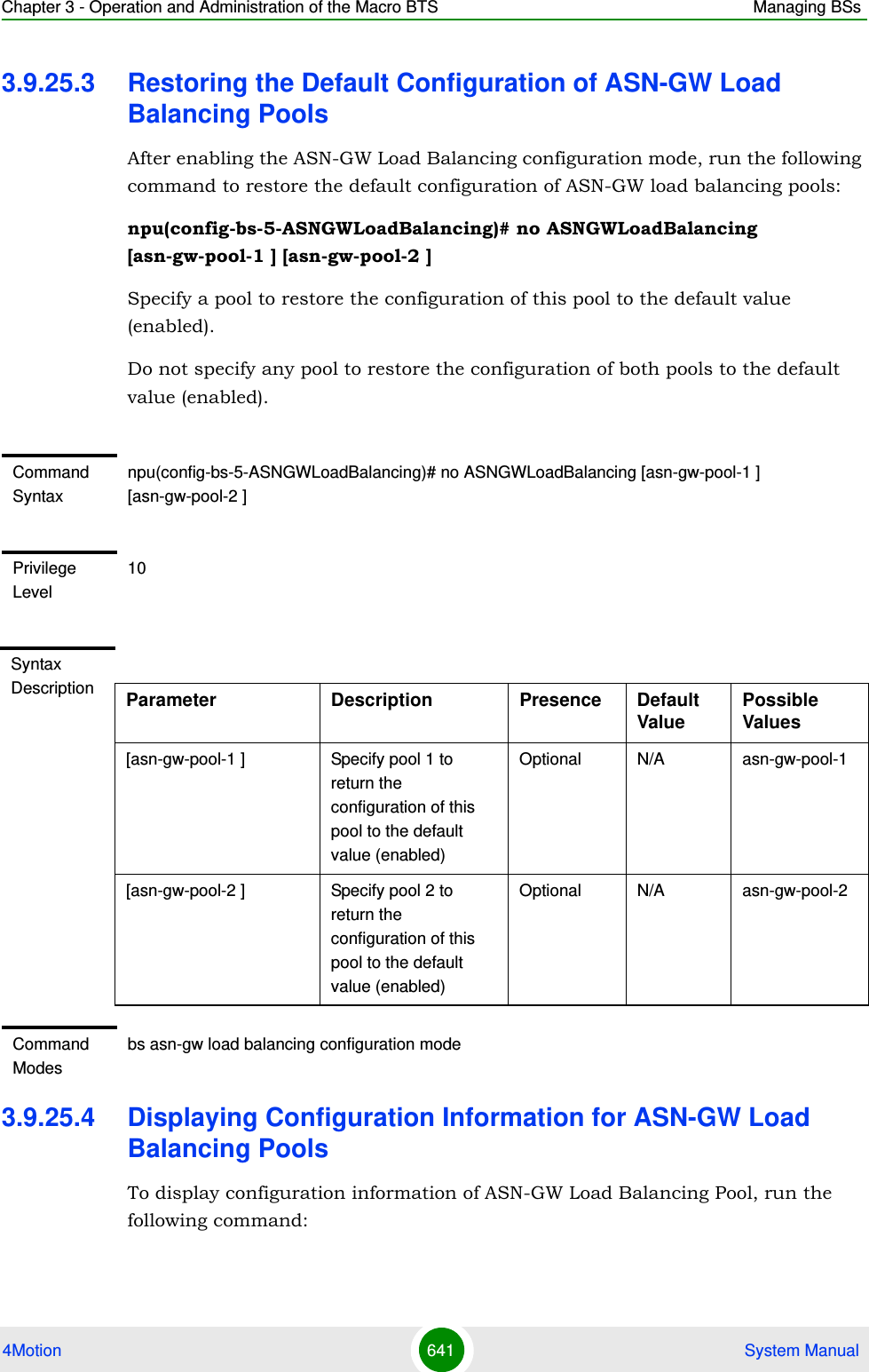 Chapter 3 - Operation and Administration of the Macro BTS Managing BSs4Motion 641  System Manual3.9.25.3 Restoring the Default Configuration of ASN-GW Load Balancing PoolsAfter enabling the ASN-GW Load Balancing configuration mode, run the following command to restore the default configuration of ASN-GW load balancing pools:npu(config-bs-5-ASNGWLoadBalancing)# no ASNGWLoadBalancing [asn-gw-pool-1 ] [asn-gw-pool-2 ] Specify a pool to restore the configuration of this pool to the default value (enabled).Do not specify any pool to restore the configuration of both pools to the default value (enabled).3.9.25.4 Displaying Configuration Information for ASN-GW Load Balancing PoolsTo display configuration information of ASN-GW Load Balancing Pool, run the following command:Command Syntaxnpu(config-bs-5-ASNGWLoadBalancing)# no ASNGWLoadBalancing [asn-gw-pool-1 ] [asn-gw-pool-2 ]Privilege Level10Syntax Description Parameter Description Presence Default ValuePossible Values[asn-gw-pool-1 ] Specify pool 1 to return the configuration of this pool to the default value (enabled)Optional N/A asn-gw-pool-1[asn-gw-pool-2 ] Specify pool 2 to return the configuration of this pool to the default value (enabled)Optional N/A asn-gw-pool-2Command Modesbs asn-gw load balancing configuration mode 