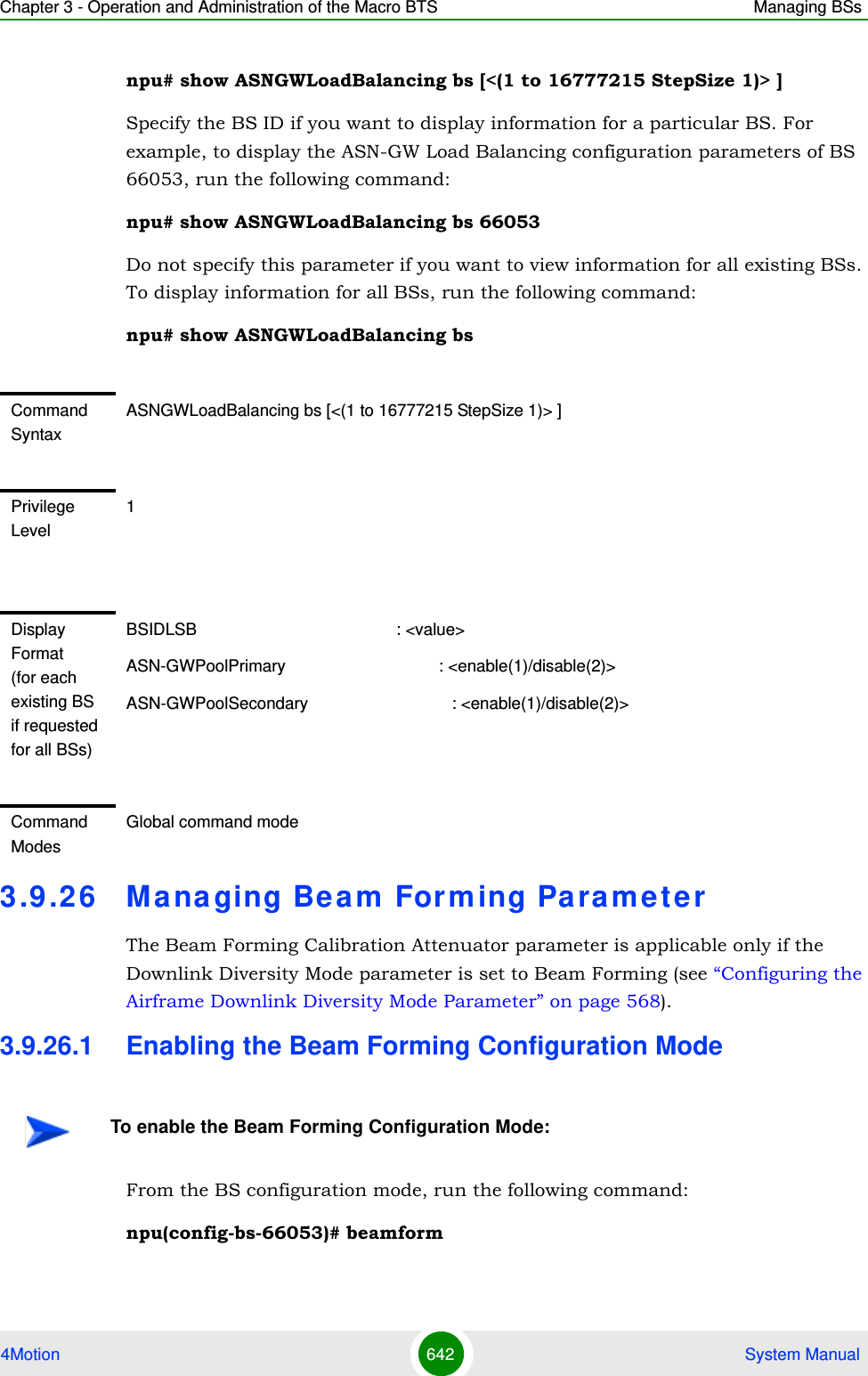 Chapter 3 - Operation and Administration of the Macro BTS Managing BSs4Motion 642  System Manualnpu# show ASNGWLoadBalancing bs [&lt;(1 to 16777215 StepSize 1)&gt; ]Specify the BS ID if you want to display information for a particular BS. For example, to display the ASN-GW Load Balancing configuration parameters of BS 66053, run the following command:npu# show ASNGWLoadBalancing bs 66053Do not specify this parameter if you want to view information for all existing BSs. To display information for all BSs, run the following command:npu# show ASNGWLoadBalancing bs3.9 .26 Managing Beam Forming ParameterThe Beam Forming Calibration Attenuator parameter is applicable only if the Downlink Diversity Mode parameter is set to Beam Forming (see “Configuring the Airframe Downlink Diversity Mode Parameter” on page 568).3.9.26.1 Enabling the Beam Forming Configuration ModeFrom the BS configuration mode, run the following command:npu(config-bs-66053)# beamformCommand SyntaxASNGWLoadBalancing bs [&lt;(1 to 16777215 StepSize 1)&gt; ]Privilege Level1Display Format (for each existing BS if requested for all BSs)BSIDLSB                                           : &lt;value&gt;ASN-GWPoolPrimary                                 : &lt;enable(1)/disable(2)&gt;ASN-GWPoolSecondary                               : &lt;enable(1)/disable(2)&gt;Command ModesGlobal command modeTo enable the Beam Forming Configuration Mode: