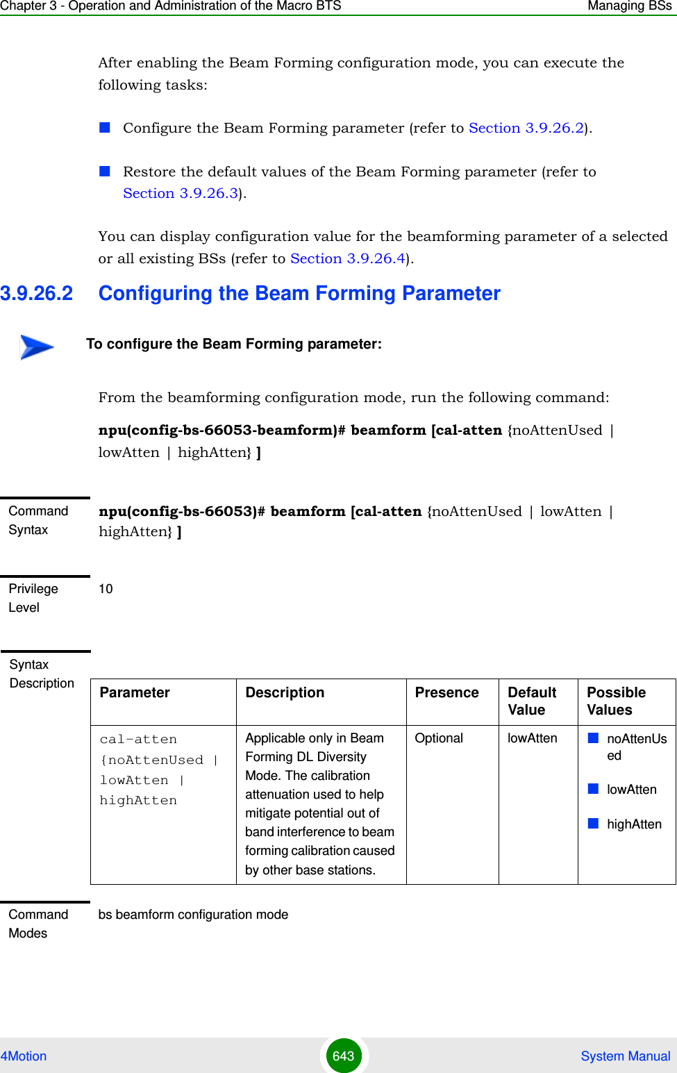 Chapter 3 - Operation and Administration of the Macro BTS Managing BSs4Motion 643  System ManualAfter enabling the Beam Forming configuration mode, you can execute the following tasks:Configure the Beam Forming parameter (refer to Section 3.9.26.2).Restore the default values of the Beam Forming parameter (refer to Section 3.9.26.3).You can display configuration value for the beamforming parameter of a selected or all existing BSs (refer to Section 3.9.26.4).3.9.26.2 Configuring the Beam Forming ParameterFrom the beamforming configuration mode, run the following command:npu(config-bs-66053-beamform)# beamform [cal-atten {noAttenUsed | lowAtten | highAtten} ] To configure the Beam Forming parameter:Command Syntaxnpu(config-bs-66053)# beamform [cal-atten {noAttenUsed | lowAtten | highAtten} ] Privilege Level10Syntax Description Parameter Description Presence Default ValuePossible Valuescal-atten {noAttenUsed | lowAtten | highAttenApplicable only in Beam Forming DL Diversity Mode. The calibration attenuation used to help mitigate potential out of band interference to beam forming calibration caused by other base stations.Optional lowAtten noAttenUsedlowAttenhighAttenCommand Modesbs beamform configuration mode