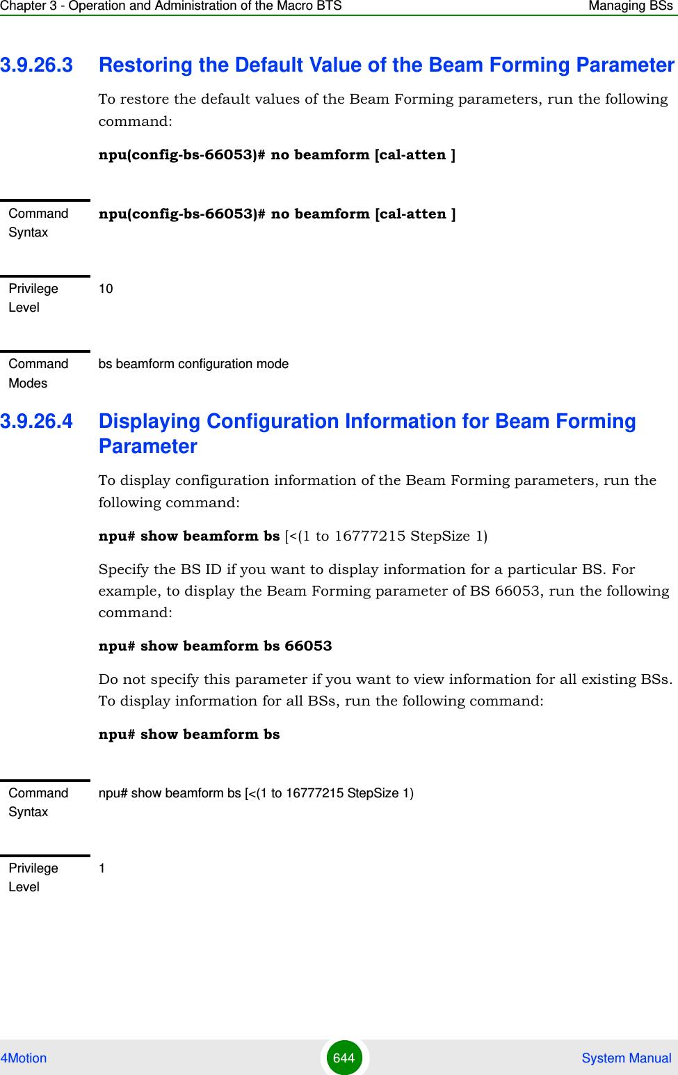 Chapter 3 - Operation and Administration of the Macro BTS Managing BSs4Motion 644  System Manual3.9.26.3 Restoring the Default Value of the Beam Forming ParameterTo restore the default values of the Beam Forming parameters, run the following command:npu(config-bs-66053)# no beamform [cal-atten ]3.9.26.4 Displaying Configuration Information for Beam Forming ParameterTo display configuration information of the Beam Forming parameters, run the following command:npu# show beamform bs [&lt;(1 to 16777215 StepSize 1)Specify the BS ID if you want to display information for a particular BS. For example, to display the Beam Forming parameter of BS 66053, run the following command:npu# show beamform bs 66053Do not specify this parameter if you want to view information for all existing BSs. To display information for all BSs, run the following command:npu# show beamform bsCommand Syntaxnpu(config-bs-66053)# no beamform [cal-atten ]Privilege Level10Command Modesbs beamform configuration modeCommand Syntaxnpu# show beamform bs [&lt;(1 to 16777215 StepSize 1)Privilege Level1
