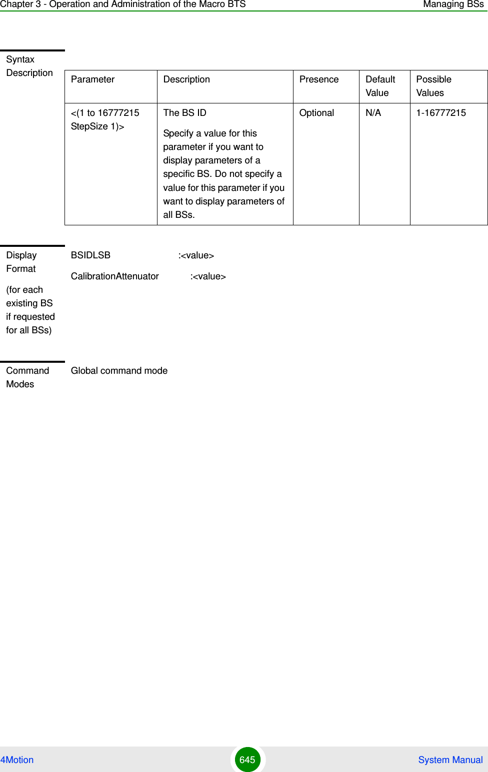 Chapter 3 - Operation and Administration of the Macro BTS Managing BSs4Motion 645  System ManualSyntax Description Parameter Description Presence Default ValuePossible Values&lt;(1 to 16777215 StepSize 1)&gt;The BS ID Specify a value for this parameter if you want to display parameters of a specific BS. Do not specify a value for this parameter if you want to display parameters of all BSs.Optional N/A 1-16777215Display Format(for each existing BS if requested for all BSs)BSIDLSB                          :&lt;value&gt;CalibrationAttenuator            :&lt;value&gt;Command ModesGlobal command mode