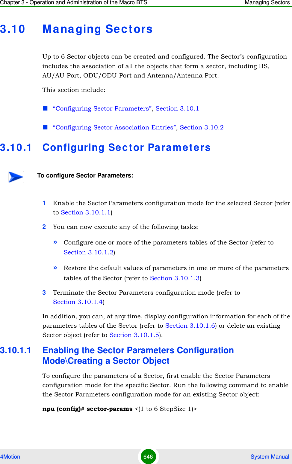 Chapter 3 - Operation and Administration of the Macro BTS Managing Sectors4Motion 646  System Manual3.10 Ma na ging Sect orsUp to 6 Sector objects can be created and configured. The Sector’s configuration includes the association of all the objects that form a sector, including BS, AU/AU-Port, ODU/ODU-Port and Antenna/Antenna Port.This section include:“Configuring Sector Parameters”, Section 3.10.1“Configuring Sector Association Entries”, Section 3.10.23.1 0 .1 Configuring Sector Para m e t e rs1Enable the Sector Parameters configuration mode for the selected Sector (refer to Section 3.10.1.1)2You can now execute any of the following tasks:»Configure one or more of the parameters tables of the Sector (refer to Section 3.10.1.2)»Restore the default values of parameters in one or more of the parameters tables of the Sector (refer to Section 3.10.1.3)3Terminate the Sector Parameters configuration mode (refer to Section 3.10.1.4)In addition, you can, at any time, display configuration information for each of the parameters tables of the Sector (refer to Section 3.10.1.6) or delete an existing Sector object (refer to Section 3.10.1.5). 3.10.1.1 Enabling the Sector Parameters Configuration Mode\Creating a Sector ObjectTo configure the parameters of a Sector, first enable the Sector Parameters configuration mode for the specific Sector. Run the following command to enable the Sector Parameters configuration mode for an existing Sector object:npu (config)# sector-params &lt;(1 to 6 StepSize 1)&gt; To configure Sector Parameters: