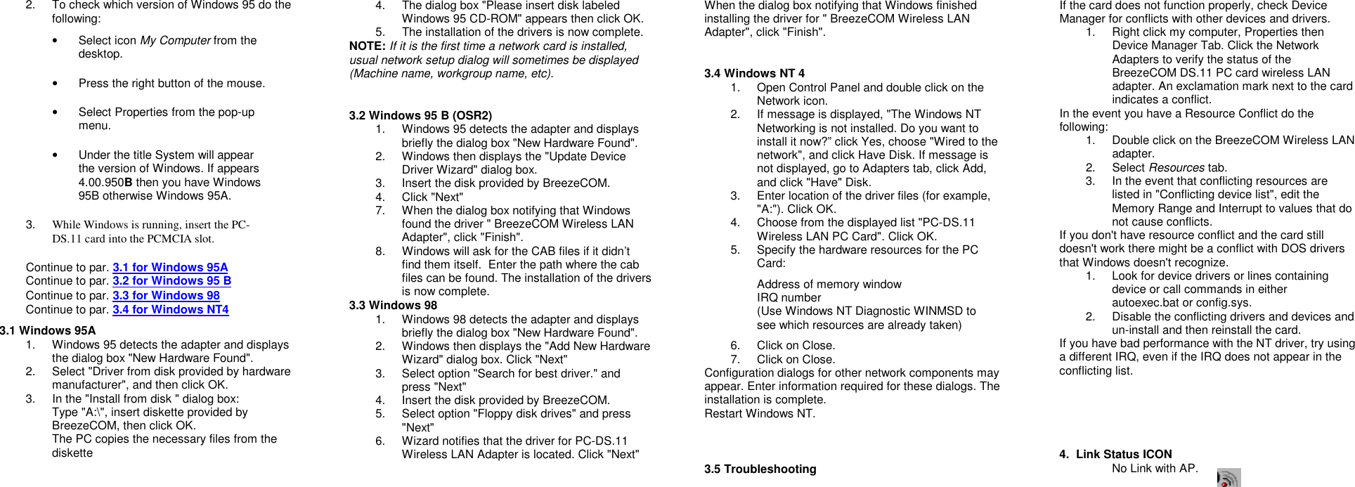 2. To check which version of Windows 95 do thefollowing:• Select icon My Computer from thedesktop.•  Press the right button of the mouse.•  Select Properties from the pop-upmenu.•  Under the title System will appearthe version of Windows. If appears4.00.950B then you have Windows95B otherwise Windows 95A.3. While Windows is running, insert the PC-DS.11 card into the PCMCIA slot.Continue to par. 3.1 for Windows 95AContinue to par. 3.2 for Windows 95 BContinue to par. 3.3 for Windows 98Continue to par. 3.4 for Windows NT43.1 Windows 95A1. Windows 95 detects the adapter and displaysthe dialog box &quot;New Hardware Found&quot;.2. Select &quot;Driver from disk provided by hardwaremanufacturer&quot;, and then click OK.3. In the &quot;Install from disk &quot; dialog box:Type &quot;A:\&quot;, insert diskette provided byBreezeCOM, then click OK.The PC copies the necessary files from thediskette4. The dialog box &quot;Please insert disk labeledWindows 95 CD-ROM&quot; appears then click OK.5. The installation of the drivers is now complete.NOTE: If it is the first time a network card is installed,usual network setup dialog will sometimes be displayed(Machine name, workgroup name, etc).3.2 Windows 95 B (OSR2)1. Windows 95 detects the adapter and displaysbriefly the dialog box &quot;New Hardware Found&quot;.2. Windows then displays the &quot;Update DeviceDriver Wizard&quot; dialog box.3. Insert the disk provided by BreezeCOM.4. Click &quot;Next&quot;7. When the dialog box notifying that Windowsfound the driver &quot; BreezeCOM Wireless LANAdapter&quot;, click &quot;Finish&quot;.8. Windows will ask for the CAB files if it didn’tfind them itself.  Enter the path where the cabfiles can be found. The installation of the driversis now complete.3.3 Windows 981. Windows 98 detects the adapter and displaysbriefly the dialog box &quot;New Hardware Found&quot;.2. Windows then displays the &quot;Add New HardwareWizard&quot; dialog box. Click &quot;Next&quot;3. Select option &quot;Search for best driver.&quot; andpress &quot;Next&quot;4. Insert the disk provided by BreezeCOM.5. Select option &quot;Floppy disk drives&quot; and press&quot;Next&quot;6. Wizard notifies that the driver for PC-DS.11Wireless LAN Adapter is located. Click &quot;Next&quot;When the dialog box notifying that Windows finishedinstalling the driver for &quot; BreezeCOM Wireless LANAdapter&quot;, click &quot;Finish&quot;.3.4 Windows NT 41. Open Control Panel and double click on theNetwork icon.2. If message is displayed, &quot;The Windows NTNetworking is not installed. Do you want toinstall it now?” click Yes, choose &quot;Wired to thenetwork&quot;, and click Have Disk. If message isnot displayed, go to Adapters tab, click Add,and click &quot;Have&quot; Disk.3. Enter location of the driver files (for example,&quot;A:&quot;). Click OK.4. Choose from the displayed list &quot;PC-DS.11Wireless LAN PC Card&quot;. Click OK.5. Specify the hardware resources for the PCCard:Address of memory windowIRQ number(Use Windows NT Diagnostic WINMSD tosee which resources are already taken)6. Click on Close.7. Click on Close.Configuration dialogs for other network components mayappear. Enter information required for these dialogs. Theinstallation is complete.Restart Windows NT.3.5 TroubleshootingIf the card does not function properly, check DeviceManager for conflicts with other devices and drivers.1. Right click my computer, Properties thenDevice Manager Tab. Click the NetworkAdapters to verify the status of theBreezeCOM DS.11 PC card wireless LANadapter. An exclamation mark next to the cardindicates a conflict.In the event you have a Resource Conflict do thefollowing:1. Double click on the BreezeCOM Wireless LANadapter.2. Select Resources tab.3. In the event that conflicting resources arelisted in &quot;Conflicting device list&quot;, edit theMemory Range and Interrupt to values that donot cause conflicts.If you don&apos;t have resource conflict and the card stilldoesn&apos;t work there might be a conflict with DOS driversthat Windows doesn&apos;t recognize.1. Look for device drivers or lines containingdevice or call commands in eitherautoexec.bat or config.sys.2. Disable the conflicting drivers and devices andun-install and then reinstall the card.If you have bad performance with the NT driver, try usinga different IRQ, even if the IRQ does not appear in theconflicting list.4.  Link Status ICONNo Link with AP.