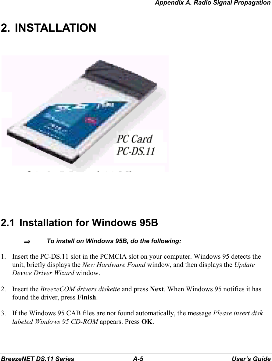 Appendix A. Radio Signal PropagationBreezeNET DS.11 Series A-5 User’s Guide2. INSTALLATION2.1  Installation for Windows 95B⇒⇒⇒⇒   To install on Windows 95B, do the following:1. Insert the PC-DS.11 slot in the PCMCIA slot on your computer. Windows 95 detects theunit, briefly displays the New Hardware Found window, and then displays the UpdateDevice Driver Wizard window.2. Insert the BreezeCOM drivers diskette and press Next. When Windows 95 notifies it hasfound the driver, press Finish.3. If the Windows 95 CAB files are not found automatically, the message Please insert disklabeled Windows 95 CD-ROM appears. Press OK.