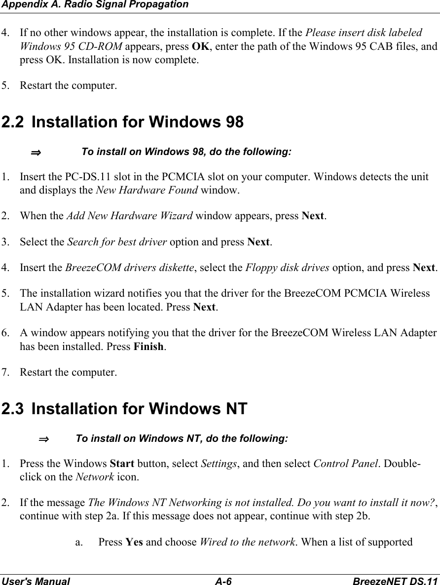 Appendix A. Radio Signal PropagationUser&apos;s Manual A-6 BreezeNET DS.114. If no other windows appear, the installation is complete. If the Please insert disk labeledWindows 95 CD-ROM appears, press OK, enter the path of the Windows 95 CAB files, andpress OK. Installation is now complete.5. Restart the computer.2.2  Installation for Windows 98⇒⇒⇒⇒  To install on Windows 98, do the following:1. Insert the PC-DS.11 slot in the PCMCIA slot on your computer. Windows detects the unitand displays the New Hardware Found window.2. When the Add New Hardware Wizard window appears, press Next.3. Select the Search for best driver option and press Next.4. Insert the BreezeCOM drivers diskette, select the Floppy disk drives option, and press Next.5. The installation wizard notifies you that the driver for the BreezeCOM PCMCIA WirelessLAN Adapter has been located. Press Next.6. A window appears notifying you that the driver for the BreezeCOM Wireless LAN Adapterhas been installed. Press Finish.7. Restart the computer.2.3  Installation for Windows NT⇒⇒⇒⇒   To install on Windows NT, do the following:1. Press the Windows Start button, select Settings, and then select Control Panel. Double-click on the Network icon.2. If the message The Windows NT Networking is not installed. Do you want to install it now?,continue with step 2a. If this message does not appear, continue with step 2b.a. Press Yes and choose Wired to the network. When a list of supported