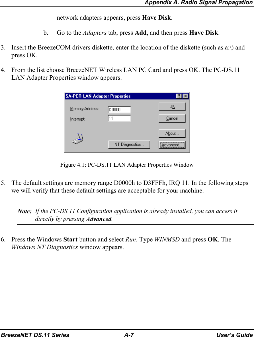 Appendix A. Radio Signal PropagationBreezeNET DS.11 Series A-7 User’s Guidenetwork adapters appears, press Have Disk.b. Go to the Adapters tab, press Add, and then press Have Disk.3. Insert the BreezeCOM drivers diskette, enter the location of the diskette (such as a:\) andpress OK.4. From the list choose BreezeNET Wireless LAN PC Card and press OK. The PC-DS.11LAN Adapter Properties window appears.  Figure 4.1: PC-DS.11 LAN Adapter Properties Window5. The default settings are memory range D0000h to D3FFFh, IRQ 11. In the following stepswe will verify that these default settings are acceptable for your machine. Note: If the PC-DS.11 Configuration application is already installed, you can access itdirectly by pressing Advanced.6. Press the Windows Start button and select Run. Type WINMSD and press OK. TheWindows NT Diagnostics window appears.