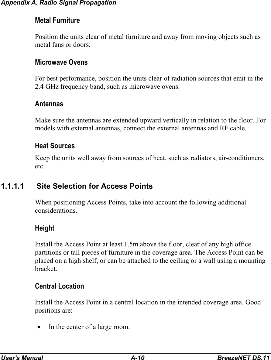 Appendix A. Radio Signal PropagationUser&apos;s Manual A-10 BreezeNET DS.11Metal FurniturePosition the units clear of metal furniture and away from moving objects such asmetal fans or doors.Microwave OvensFor best performance, position the units clear of radiation sources that emit in the2.4 GHz frequency band, such as microwave ovens.AntennasMake sure the antennas are extended upward vertically in relation to the floor. Formodels with external antennas, connect the external antennas and RF cable.Heat SourcesKeep the units well away from sources of heat, such as radiators, air-conditioners,etc.1.1.1.1  Site Selection for Access PointsWhen positioning Access Points, take into account the following additionalconsiderations.HeightInstall the Access Point at least 1.5m above the floor, clear of any high officepartitions or tall pieces of furniture in the coverage area. The Access Point can beplaced on a high shelf, or can be attached to the ceiling or a wall using a mountingbracket.Central LocationInstall the Access Point in a central location in the intended coverage area. Goodpositions are:• In the center of a large room.