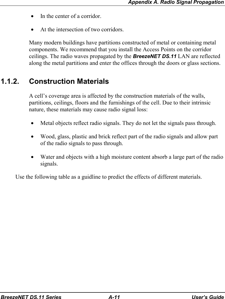 Appendix A. Radio Signal PropagationBreezeNET DS.11 Series A-11 User’s Guide• In the center of a corridor.• At the intersection of two corridors.Many modern buildings have partitions constructed of metal or containing metalcomponents. We recommend that you install the Access Points on the corridorceilings. The radio waves propagated by the BreezeNET DS.11 LAN are reflectedalong the metal partitions and enter the offices through the doors or glass sections.1.1.2. Construction MaterialsA cell’s coverage area is affected by the construction materials of the walls,partitions, ceilings, floors and the furnishings of the cell. Due to their intrinsicnature, these materials may cause radio signal loss:• Metal objects reflect radio signals. They do not let the signals pass through.• Wood, glass, plastic and brick reflect part of the radio signals and allow partof the radio signals to pass through.• Water and objects with a high moisture content absorb a large part of the radiosignals.Use the following table as a guidline to predict the effects of different materials.