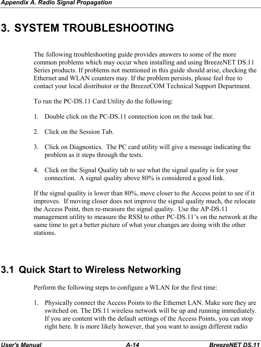 Appendix A. Radio Signal PropagationUser&apos;s Manual A-14 BreezeNET DS.113. SYSTEM TROUBLESHOOTINGThe following troubleshooting guide provides answers to some of the morecommon problems which may occur when installing and using BreezeNET DS.11Series products. If problems not mentioned in this guide should arise, checking theEthernet and WLAN counters may. If the problem persists, please feel free tocontact your local distributor or the BreezeCOM Technical Support Department.To run the PC-DS.11 Card Utility do the following:1. Double click on the PC-DS.11 connection icon on the task bar.2. Click on the Session Tab.3. Click on Diagnostics.  The PC card utility will give a message indicating theproblem as it steps through the tests.4. Click on the Signal Quality tab to see what the signal quality is for yourconnection.  A signal quality above 80% is considered a good link.If the signal quality is lower than 80%, move closer to the Access point to see if itimproves.  If moving closer does not improve the signal quality much, the relocatethe Access Point, then re-measure the signal quality.  Use the AP-DS.11management utility to measure the RSSI to other PC-DS.11’s on the network at thesame time to get a better picture of what your changes are doing with the otherstations.3.1  Quick Start to Wireless NetworkingPerform the following steps to configure a WLAN for the first time:1. Physically connect the Access Points to the Ethernet LAN. Make sure they areswitched on. The DS.11 wireless network will be up and running immediately.If you are content with the default settings of the Access Points, you can stopright here. It is more likely however, that you want to assign different radio