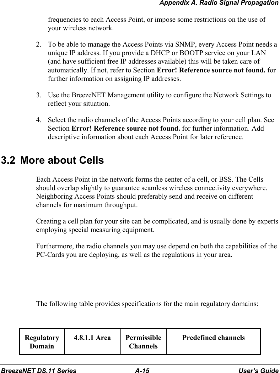 Appendix A. Radio Signal PropagationBreezeNET DS.11 Series A-15 User’s Guidefrequencies to each Access Point, or impose some restrictions on the use ofyour wireless network.2. To be able to manage the Access Points via SNMP, every Access Point needs aunique IP address. If you provide a DHCP or BOOTP service on your LAN(and have sufficient free IP addresses available) this will be taken care ofautomatically. If not, refer to Section Error! Reference source not found. forfurther information on assigning IP addresses.3. Use the BreezeNET Management utility to configure the Network Settings toreflect your situation.4. Select the radio channels of the Access Points according to your cell plan. SeeSection Error! Reference source not found. for further information. Adddescriptive information about each Access Point for later reference.3.2  More about CellsEach Access Point in the network forms the center of a cell, or BSS. The Cellsshould overlap slightly to guarantee seamless wireless connectivity everywhere.Neighboring Access Points should preferably send and receive on differentchannels for maximum throughput.Creating a cell plan for your site can be complicated, and is usually done by expertsemploying special measuring equipment.Furthermore, the radio channels you may use depend on both the capabilities of thePC-Cards you are deploying, as well as the regulations in your area.The following table provides specifications for the main regulatory domains:RegulatoryDomain4.8.1.1 Area PermissibleChannelsPredefined channels