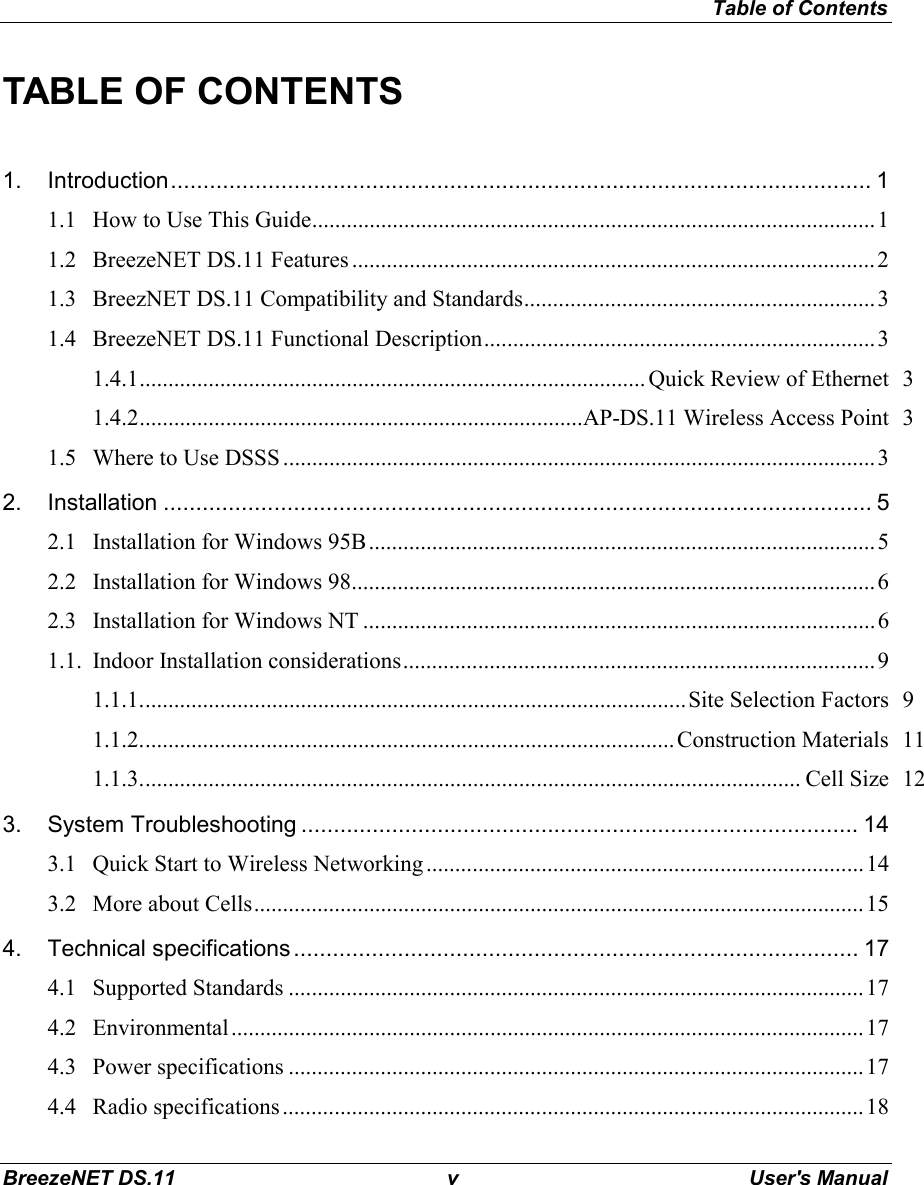 Table of ContentsBreezeNET DS.11 v User&apos;s ManualTABLE OF CONTENTS1. Introduction............................................................................................................ 11.1 How to Use This Guide..................................................................................................11.2 BreezeNET DS.11 Features ...........................................................................................21.3 BreezNET DS.11 Compatibility and Standards.............................................................31.4 BreezeNET DS.11 Functional Description....................................................................31.4.1........................................................................................ Quick Review of Ethernet 31.4.2.............................................................................AP-DS.11 Wireless Access Point 31.5 Where to Use DSSS .......................................................................................................32. Installation ............................................................................................................. 52.1 Installation for Windows 95B........................................................................................52.2 Installation for Windows 98...........................................................................................62.3 Installation for Windows NT ......................................................................................... 61.1. Indoor Installation considerations..................................................................................91.1.1...............................................................................................Site Selection Factors 91.1.2............................................................................................. Construction Materials 111.1.3................................................................................................................... Cell Size 123. System Troubleshooting ...................................................................................... 143.1 Quick Start to Wireless Networking ............................................................................143.2 More about Cells..........................................................................................................154. Technical specifications....................................................................................... 174.1 Supported Standards ....................................................................................................174.2 Environmental..............................................................................................................174.3 Power specifications ....................................................................................................174.4 Radio specifications.....................................................................................................18