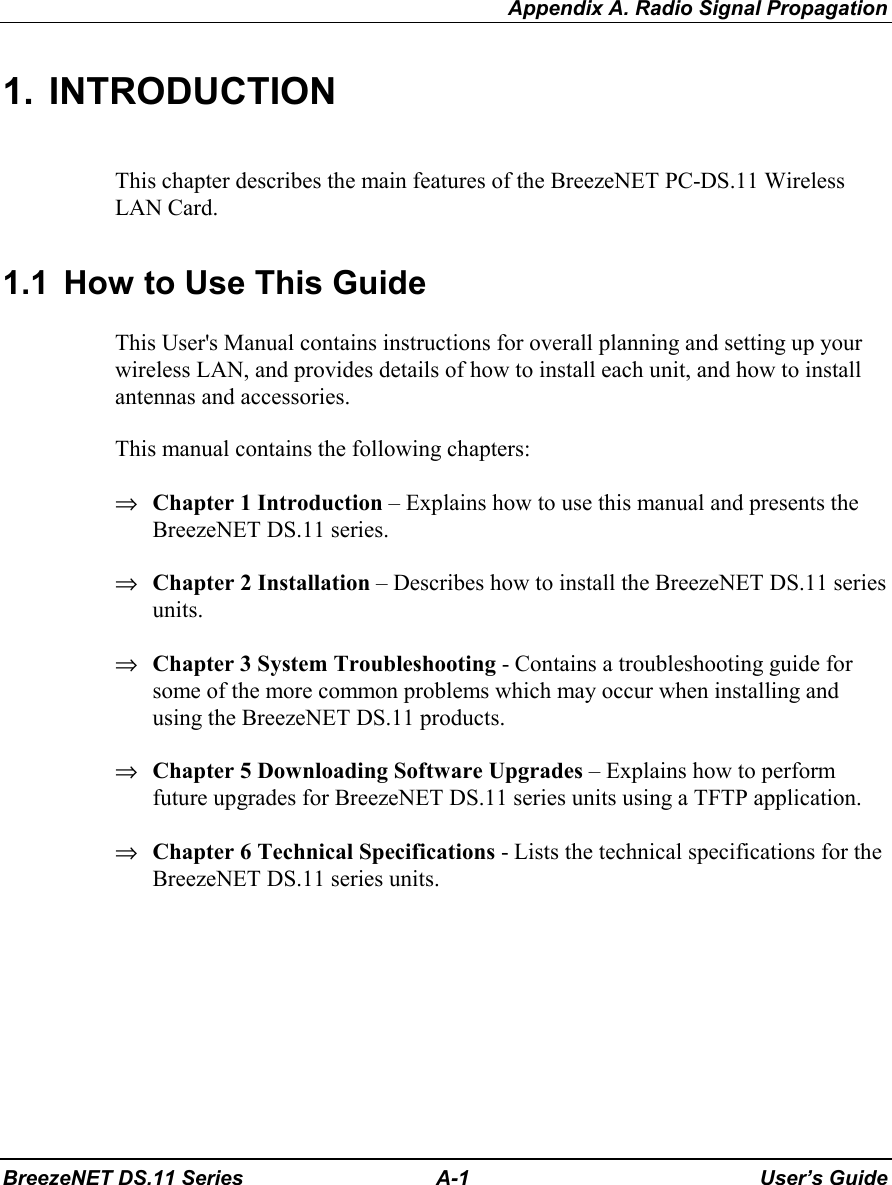 Appendix A. Radio Signal PropagationBreezeNET DS.11 Series A-1 User’s Guide1. INTRODUCTIONThis chapter describes the main features of the BreezeNET PC-DS.11 WirelessLAN Card.1.1  How to Use This GuideThis User&apos;s Manual contains instructions for overall planning and setting up yourwireless LAN, and provides details of how to install each unit, and how to installantennas and accessories.This manual contains the following chapters:⇒ Chapter 1 Introduction – Explains how to use this manual and presents theBreezeNET DS.11 series.⇒ Chapter 2 Installation – Describes how to install the BreezeNET DS.11 seriesunits.⇒ Chapter 3 System Troubleshooting - Contains a troubleshooting guide forsome of the more common problems which may occur when installing andusing the BreezeNET DS.11 products.⇒ Chapter 5 Downloading Software Upgrades – Explains how to performfuture upgrades for BreezeNET DS.11 series units using a TFTP application.⇒ Chapter 6 Technical Specifications - Lists the technical specifications for theBreezeNET DS.11 series units.