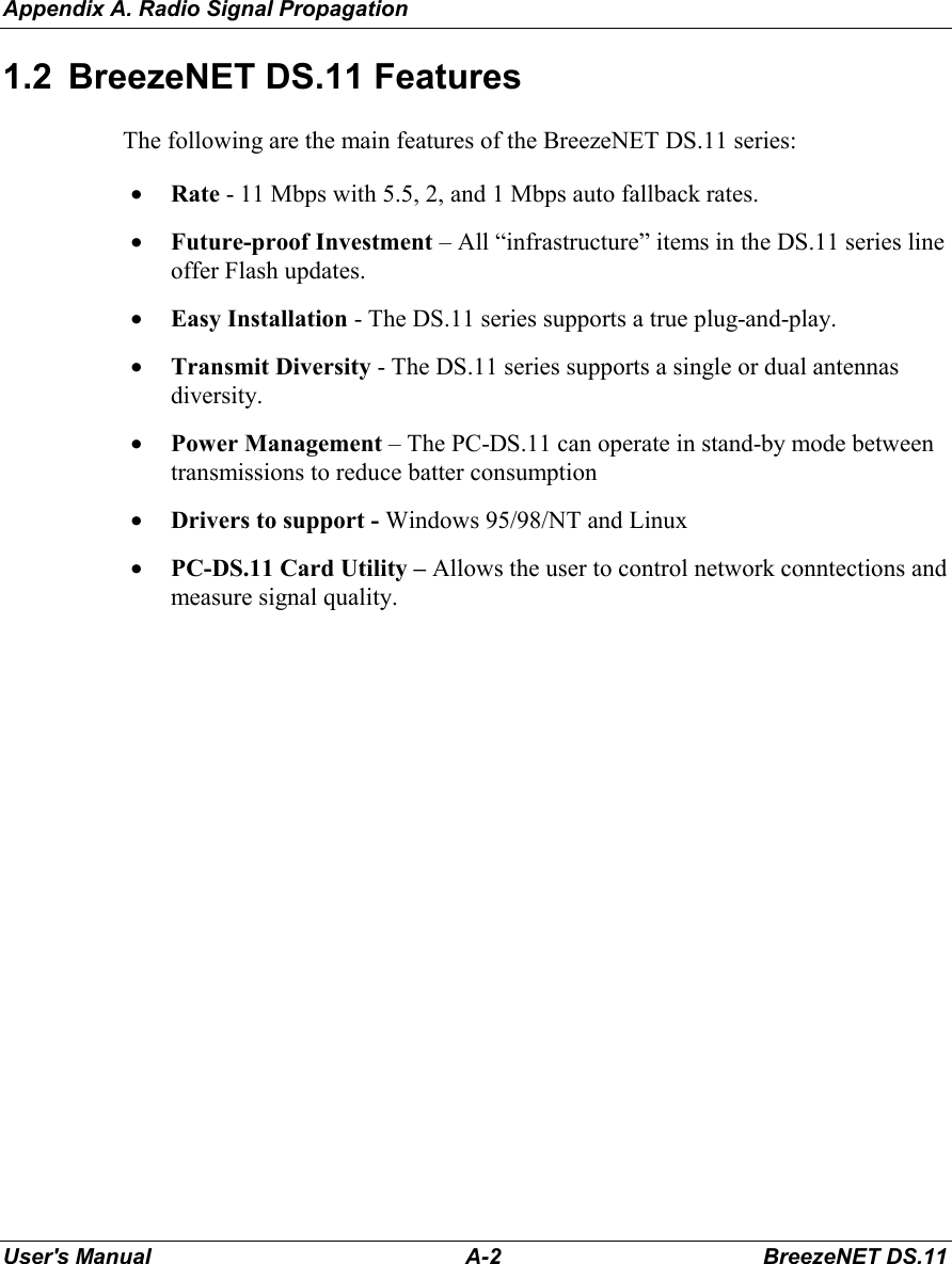 Appendix A. Radio Signal PropagationUser&apos;s Manual A-2 BreezeNET DS.111.2  BreezeNET DS.11 FeaturesThe following are the main features of the BreezeNET DS.11 series:• Rate - 11 Mbps with 5.5, 2, and 1 Mbps auto fallback rates.• Future-proof Investment – All “infrastructure” items in the DS.11 series lineoffer Flash updates.• Easy Installation - The DS.11 series supports a true plug-and-play.• Transmit Diversity - The DS.11 series supports a single or dual antennasdiversity.• Power Management – The PC-DS.11 can operate in stand-by mode betweentransmissions to reduce batter consumption• Drivers to support - Windows 95/98/NT and Linux• PC-DS.11 Card Utility – Allows the user to control network conntections andmeasure signal quality.