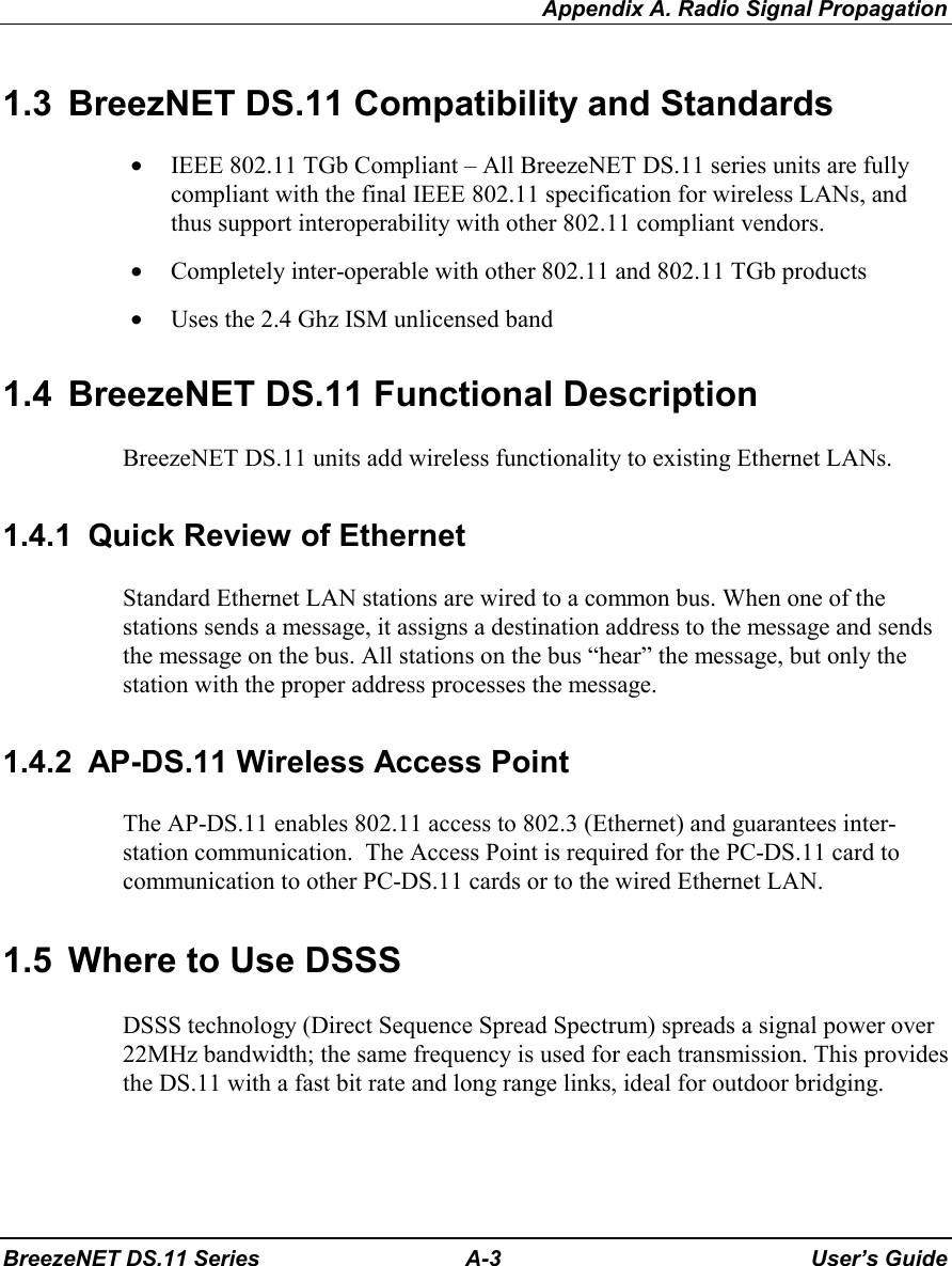 Appendix A. Radio Signal PropagationBreezeNET DS.11 Series A-3 User’s Guide1.3  BreezNET DS.11 Compatibility and Standards• IEEE 802.11 TGb Compliant – All BreezeNET DS.11 series units are fullycompliant with the final IEEE 802.11 specification for wireless LANs, andthus support interoperability with other 802.11 compliant vendors.• Completely inter-operable with other 802.11 and 802.11 TGb products• Uses the 2.4 Ghz ISM unlicensed band1.4  BreezeNET DS.11 Functional DescriptionBreezeNET DS.11 units add wireless functionality to existing Ethernet LANs.1.4.1  Quick Review of EthernetStandard Ethernet LAN stations are wired to a common bus. When one of thestations sends a message, it assigns a destination address to the message and sendsthe message on the bus. All stations on the bus “hear” the message, but only thestation with the proper address processes the message.1.4.2  AP-DS.11 Wireless Access PointThe AP-DS.11 enables 802.11 access to 802.3 (Ethernet) and guarantees inter-station communication.  The Access Point is required for the PC-DS.11 card tocommunication to other PC-DS.11 cards or to the wired Ethernet LAN.1.5  Where to Use DSSSDSSS technology (Direct Sequence Spread Spectrum) spreads a signal power over22MHz bandwidth; the same frequency is used for each transmission. This providesthe DS.11 with a fast bit rate and long range links, ideal for outdoor bridging.