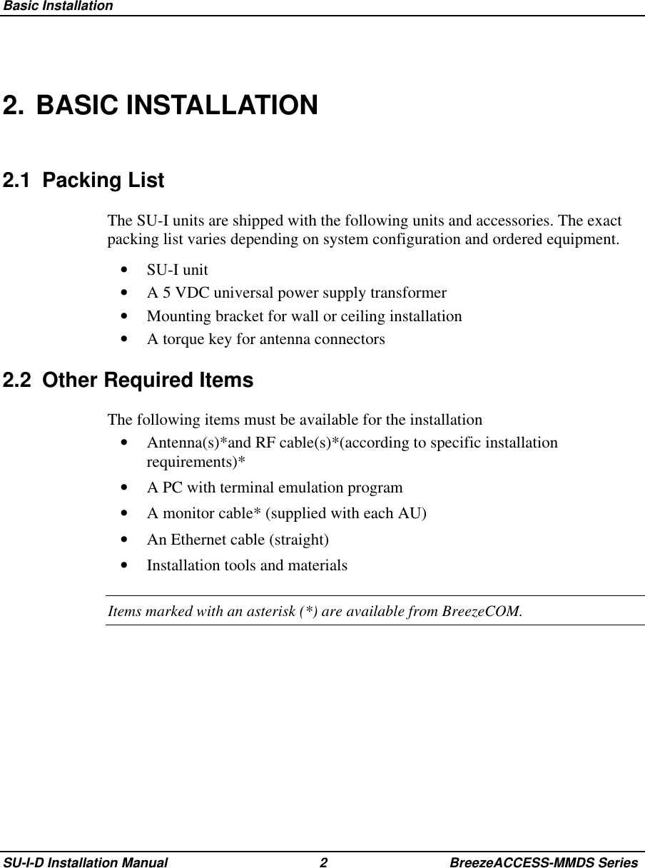  Basic InstallationSU-I-D Installation Manual 2 BreezeACCESS-MMDS Series2. BASIC INSTALLATION2.1 Packing ListThe SU-I units are shipped with the following units and accessories. The exactpacking list varies depending on system configuration and ordered equipment.•  SU-I unit•  A 5 VDC universal power supply transformer•  Mounting bracket for wall or ceiling installation•  A torque key for antenna connectors2.2  Other Required ItemsThe following items must be available for the installation•  Antenna(s)*and RF cable(s)*(according to specific installationrequirements)*•  A PC with terminal emulation program•  A monitor cable* (supplied with each AU)•  An Ethernet cable (straight)•  Installation tools and materialsItems marked with an asterisk (*) are available from BreezeCOM.