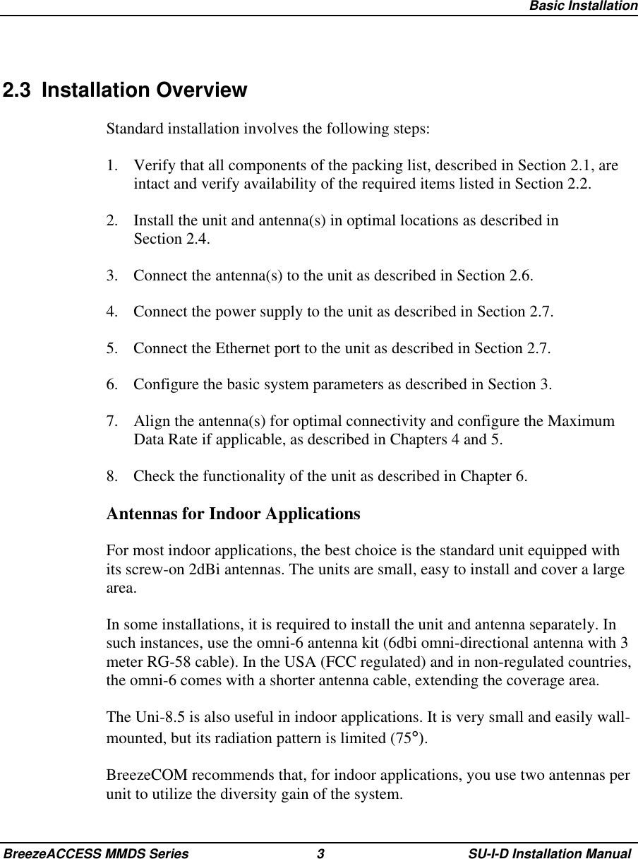   Basic InstallationBreezeACCESS MMDS Series 3 SU-I-D Installation Manual2.3 Installation OverviewStandard installation involves the following steps:1.  Verify that all components of the packing list, described in Section 2.1, areintact and verify availability of the required items listed in Section 2.2.2.  Install the unit and antenna(s) in optimal locations as described inSection 2.4.3.  Connect the antenna(s) to the unit as described in Section 2.6.4.  Connect the power supply to the unit as described in Section 2.7.5.  Connect the Ethernet port to the unit as described in Section 2.7.6.  Configure the basic system parameters as described in Section 3.7.  Align the antenna(s) for optimal connectivity and configure the MaximumData Rate if applicable, as described in Chapters 4 and 5.8.  Check the functionality of the unit as described in Chapter 6.Antennas for Indoor ApplicationsFor most indoor applications, the best choice is the standard unit equipped withits screw-on 2dBi antennas. The units are small, easy to install and cover a largearea.In some installations, it is required to install the unit and antenna separately. Insuch instances, use the omni-6 antenna kit (6dbi omni-directional antenna with 3meter RG-58 cable). In the USA (FCC regulated) and in non-regulated countries,the omni-6 comes with a shorter antenna cable, extending the coverage area.The Uni-8.5 is also useful in indoor applications. It is very small and easily wall-mounted, but its radiation pattern is limited (75°).BreezeCOM recommends that, for indoor applications, you use two antennas perunit to utilize the diversity gain of the system.