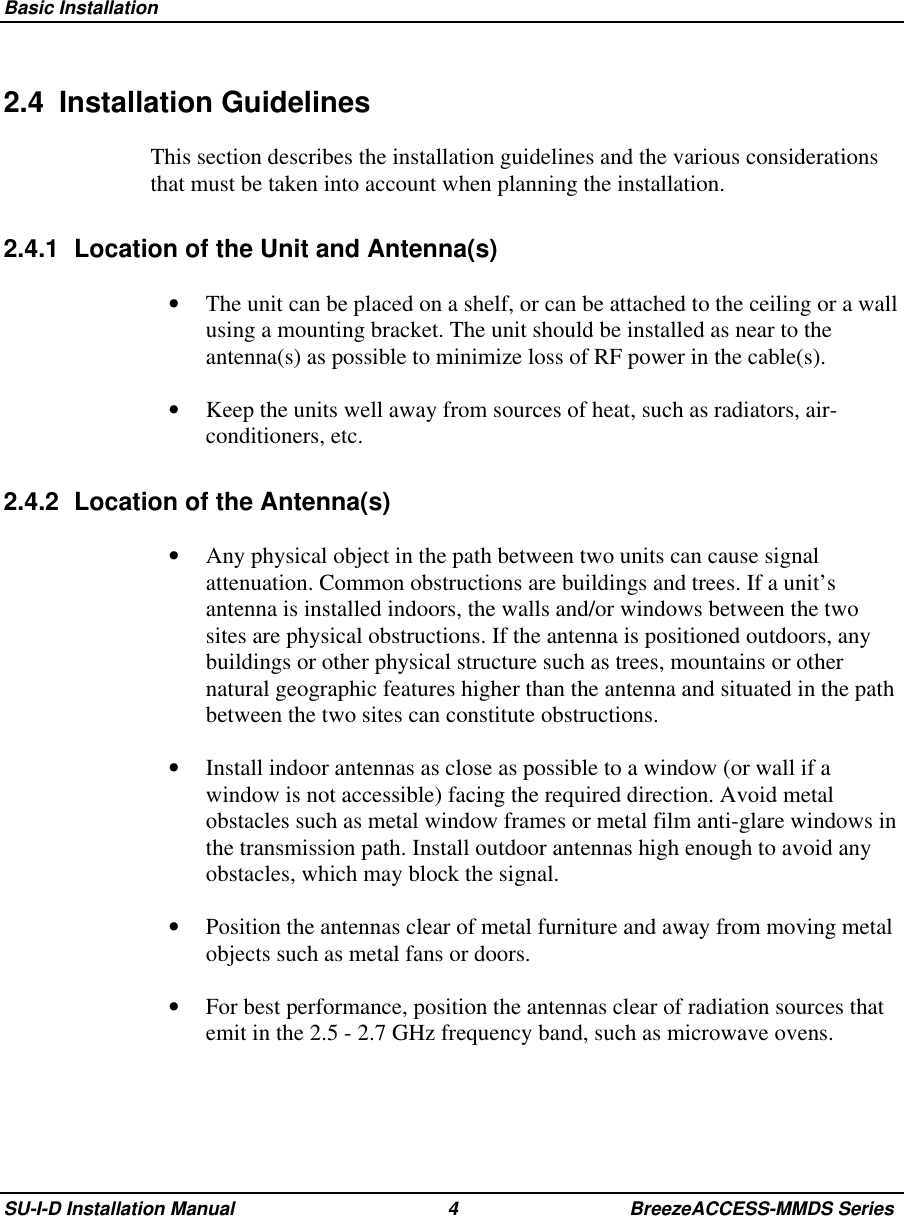  Basic InstallationSU-I-D Installation Manual 4 BreezeACCESS-MMDS Series2.4 Installation GuidelinesThis section describes the installation guidelines and the various considerationsthat must be taken into account when planning the installation.2.4.1  Location of the Unit and Antenna(s)•  The unit can be placed on a shelf, or can be attached to the ceiling or a wallusing a mounting bracket. The unit should be installed as near to theantenna(s) as possible to minimize loss of RF power in the cable(s).•  Keep the units well away from sources of heat, such as radiators, air-conditioners, etc.2.4.2  Location of the Antenna(s)•  Any physical object in the path between two units can cause signalattenuation. Common obstructions are buildings and trees. If a unit’santenna is installed indoors, the walls and/or windows between the twosites are physical obstructions. If the antenna is positioned outdoors, anybuildings or other physical structure such as trees, mountains or othernatural geographic features higher than the antenna and situated in the pathbetween the two sites can constitute obstructions.•  Install indoor antennas as close as possible to a window (or wall if awindow is not accessible) facing the required direction. Avoid metalobstacles such as metal window frames or metal film anti-glare windows inthe transmission path. Install outdoor antennas high enough to avoid anyobstacles, which may block the signal.•  Position the antennas clear of metal furniture and away from moving metalobjects such as metal fans or doors.•  For best performance, position the antennas clear of radiation sources thatemit in the 2.5 - 2.7 GHz frequency band, such as microwave ovens.