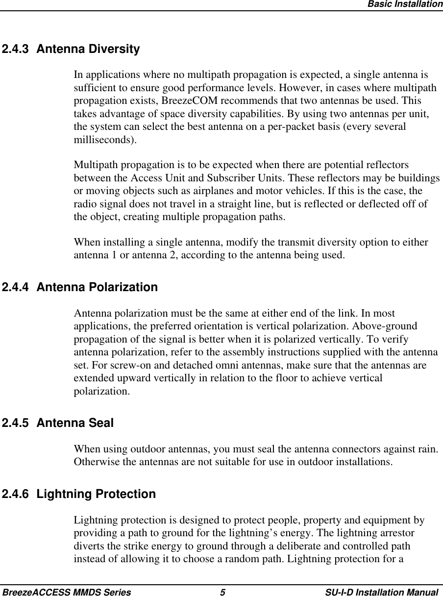   Basic InstallationBreezeACCESS MMDS Series 5 SU-I-D Installation Manual2.4.3 Antenna DiversityIn applications where no multipath propagation is expected, a single antenna issufficient to ensure good performance levels. However, in cases where multipathpropagation exists, BreezeCOM recommends that two antennas be used. Thistakes advantage of space diversity capabilities. By using two antennas per unit,the system can select the best antenna on a per-packet basis (every severalmilliseconds).Multipath propagation is to be expected when there are potential reflectorsbetween the Access Unit and Subscriber Units. These reflectors may be buildingsor moving objects such as airplanes and motor vehicles. If this is the case, theradio signal does not travel in a straight line, but is reflected or deflected off ofthe object, creating multiple propagation paths.When installing a single antenna, modify the transmit diversity option to eitherantenna 1 or antenna 2, according to the antenna being used.2.4.4 Antenna PolarizationAntenna polarization must be the same at either end of the link. In mostapplications, the preferred orientation is vertical polarization. Above-groundpropagation of the signal is better when it is polarized vertically. To verifyantenna polarization, refer to the assembly instructions supplied with the antennaset. For screw-on and detached omni antennas, make sure that the antennas areextended upward vertically in relation to the floor to achieve verticalpolarization.2.4.5 Antenna SealWhen using outdoor antennas, you must seal the antenna connectors against rain.Otherwise the antennas are not suitable for use in outdoor installations.2.4.6 Lightning ProtectionLightning protection is designed to protect people, property and equipment byproviding a path to ground for the lightning’s energy. The lightning arrestordiverts the strike energy to ground through a deliberate and controlled pathinstead of allowing it to choose a random path. Lightning protection for a